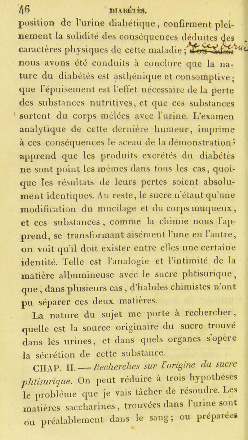 4^ ' DIABiéTÈS. position de l'urine diabétique, confirment plei- ^ nement la solidité des conséquences déduites des ^ caractères physiques de cette maladie ;'fc£*tfe^'^*' nous avons été conduits à conclure que la na- ture du diabètes est asthénique et consomptive; '■. que l'épuisement est l'effet nécessaire de la perte \ des substances nutritives, et que ces substances | ' sortent du corps mêlées avec l'urine. L'examen ' analytique de cette dernière humeur, imprime j à ces conséquences le sceau de la démonstration» j apprend que les produits excrétés du diabétès | ne sont point les mêmes dans tous les cas, quoi- que les résultats de leurs pertes soient absolu- < ment identiques. Au reste, le sucre n'étant qu'une j modification du mucilage et du corps muqueux, i et ces substances , comme la chimie nous l'ap- I prend, se transformant aisément l'une en l'autre, • on voit qu'il doit exister entre elles une certaine identité. Telle est l'analogie et l'intimité de la ' matière albumineuse avec le sucre phtisurique, j que, dans plusieurs cas, d'habiles chimistes n'ont j pu séparer ces deux matières. J La nature du sujet me porte à rechercher, j quelle est la source originaire du sucre trouvé j dans les urines, et dans quels organes s'opère | la sécrétion de cette substance. ^ CHAP. II. Reclierches sur Vorigine du sucre , phtisurique. On peut réduire à trois hypothèses | le problême que je vais tâcher de résoudre. Les I matières saccharines, trouvées dans l'urine sont : ou préalablement dans le sang; ou préparées j