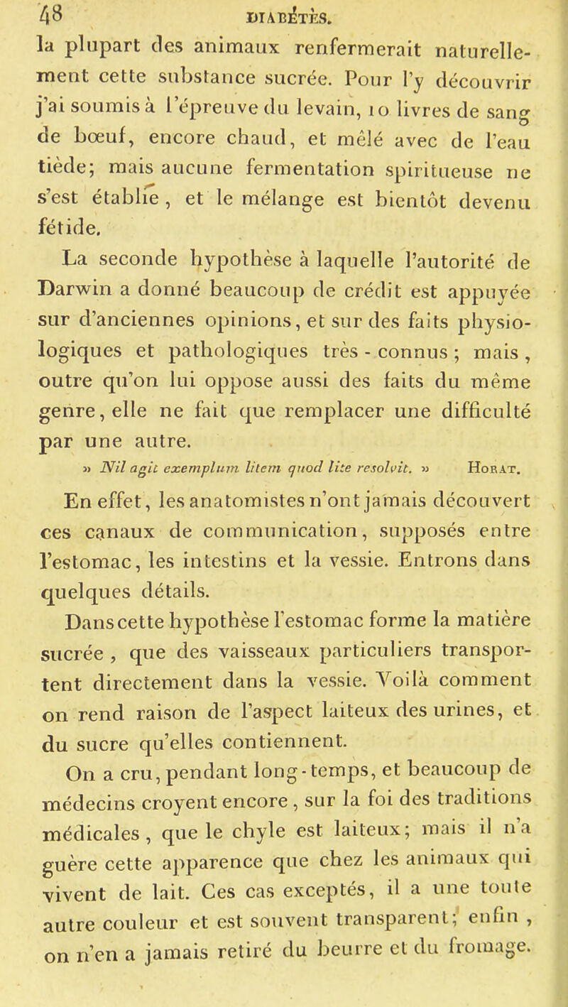la plupart des animaux renfermerait naturelle- ment cette substance sucrée. Pour l'y découvrir j'ai soumis à l'épreuve du levain, i o livres de sang de bœuf, encore chaud, et mêlé avec de l'eau tiède; mais aucune fermentation spiritueuse ne s'est établie, et le mélange est bientôt devenu fétide. La seconde hypothèse à laquelle l'autorité de Darwin a donné beaucoup de crédit est appuyée sur d'anciennes opinions, et sur des faits physio- logiques et pathologiques très - connus ; mais , outre qu'on lui oppose aussi des faits du même genre, elle ne fait que remplacer une difficulté par une autre. » Nil agiù exempluin litem quod lùe resohit. » Horat. En effet, les anatomistes n'ont jamais découvert ces canaux de communication, supposés entre l'estomac, les intestins et la vessie. Entrons dans quelques détails. Dans cette hypothèse Testomac forme la matière sucrée , que des vaisseaux particuliers transpor- tent directement dans la vessie. Voilà comment on rend raison de l'aspect laiteux des urines, et du sucre qu'elles contiennent. On a cru, pendant long-temps, et beaucoup de médecins croyent encore , sur la foi des traditions médicales, que le chyle est laiteux; mais il n'a guère cette apparence que chez les animaux qui vivent de lait. Ces cas exceptés, il a une toute autre couleur et est souvent transparent; enfin , on n'en a jamais retiré du beurre et du fromage.