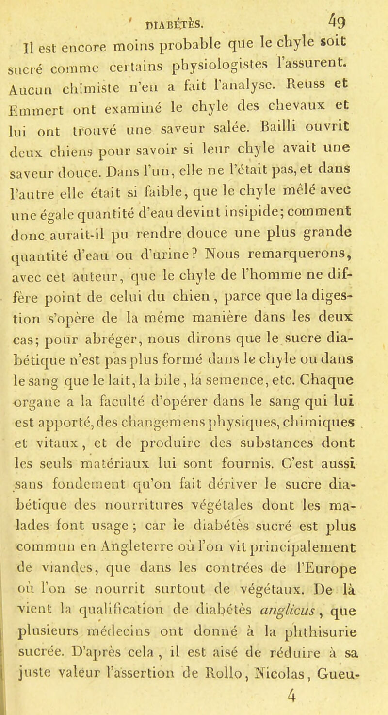 Il est encore moins probable que le chyle soie sucré comme cei tains physiologistes l'assurent. Aucun chimiste n'en a fuit l'analyse. ReUss et Emmert ont examiné le chyle des chevaux et lui ont trouvé une saveur salée. Bailli ouvrit deux chiens pour savoir si leur chyle avait une saveur douce. Dans l'un, elle ne l'était pas,et dans l'autre elle était si faible, que le chyle mêlé avec une égale quantité d'eau devint insipide; comment donc aurait-il pu rendre douce une plus grande quantité d'eau ou d'urine? Nous remarquerons, avec cet auteur, que le chyle de l'homme ne dif- fère point de celui du chien , parce que la diges- tion s'opère de la même manière dans les deux cas; pour abréger, nous dirons que le sucre dia- bétique n'est pas plus formé dans le chyle ou dans le sang que le lait, la bile, la semence, etc. Chaque organe a la faculté d'opérer dans le sang qui lui est apporté, des changem eus physiques, chimiques et vitaux, et de produire des substances dont les seuls matériaux lui sont fournis. C'est aussi sans fondement qu'on fait dériver le sucre dia- bétique des nourritures végétales dont les ma- lades font usage ; car le diabétès sucré est plus commun en Angleterre où l'on vit principalement -de viandes, que dans les contrées de l'Europe où l'on se nourrit surtout de végétaux. De là vient la c[uaiiBcation de diabétès anglicus ^ que plusieurs médecins ont donné à la phthisurie sucrée. D'après cela , il est aisé de réduire à sa juste valeur l'assertion de RoUo, Nicolas, Gueur