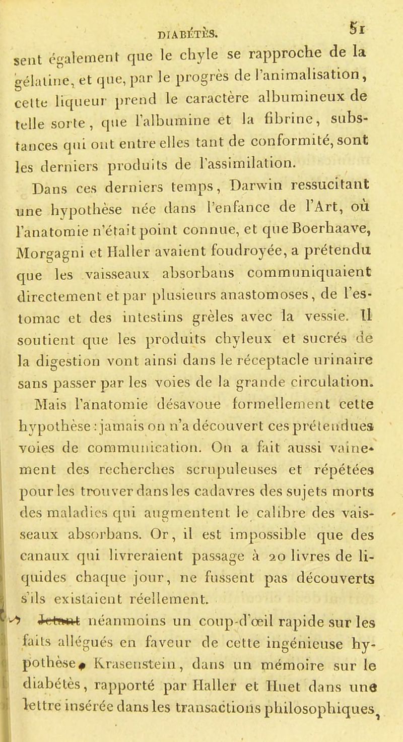 sent également que le chyle se rapproche de la gélatine, et qne, par le progrès de l'animalisation, celte liqueur prend le caractère albumineux de telle sorte, que lalbumine et la fibrine, subs- tances qui ont entre elles tant de conformité, sont les derniers produits de Tassimilation. Dans ces derniers temps, Darwin ressucitant une hypothèse née dans l'enfance de l'Art, où l'anatomie n'était point connue, et que Boerhaave, Morgagni et lïaller avaient foudroyée, a prétendu que les vaisseaux absorbans communiquaient directement et par plusieurs anastomoses, de l'es- tomac et des intestins grêles avec la vessie. Il soutient que les produits chyleux et sucrés dé la digestion vont ainsi dans le réceptacle urinaire sans passer par les voies de la grande circulation. Mais l'anatomie désavoue formellement cette hvpothèse : jamais on n'a découvert cesprélendues voies de communication. On a fait aussi vaine* ment des recherches scrupuleuses et répétées pour les trouver dans les cadavres des sujets morts des maladies qui augmentent le calibie des vais- seaux absorbans. Or, il est impossible que des canaux qui livreraient passage à 20 livres de li- quides chaque jour, ne fussent pas découverts s'ils existaient réellement. ichwt néanmoins un coup-d'œil rapide sur les fails allégués en faveur de cette ingénieuse hy- pothèse^ Krasenstein, dans un mémoire sur le diabétès, rapporté par Haller et lluet dans une lettre insérée dans les transactions philosophiques^