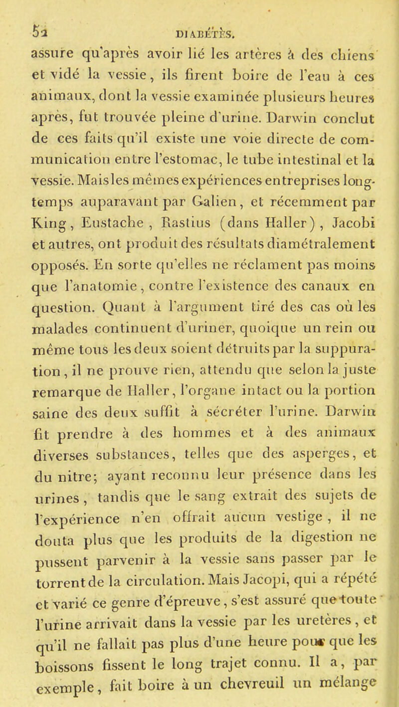 5à DIA.BÉT}\S. assure qu'après avoir lié les artères à des chiens et vidé la vessie, ils firent boire de l'eau à ces animaux, dont la vessie examinée plusieurs heures après, fut trouvée pleine d'urine. Darwin conclut de ces faits qu'il existe une voie directe de com- munication entre l'estomac, le tube intestinal et la vessie. Maisles mêmes expériences entreprises long- temps auparavant par Galien, et récemment par King, Eustacbe , Rastius (dans Haller) , Jacobi et autres, ont produit des résultats diamétralement opposés. En sorte qu'elles ne réclament pas moins que l'anatomie , contre l'existence des canaux en question. Quant à l'argument tiré des cas où les malades continuent d'uriner, quoique un rein ou même tous les deux soient détruits par la siqDpura- tion , il ne prouve rien, attendu que selon la juste remarque de Haller, l'organe intact ou la portion saine des deux suffit à sécréter l'urine. Darwin fit prendre à des hommes et à des animaux diverses substances, telles que des asperges, et du nitre; ayant reconnu leur présence dans les urines, tandis que le sang extrait des sujets de l'expérience n'en offrait aucun vestige , il ne douta plus que les produits de la digestion ne pussent parvenir à la vessie sans passer par le torrent de la circulation. Mais Jacopi, qui a répété et varié ce genre d'épreuve, s'est assuré que-toute ' l'urine arrivait dans la vessie par les uretères , et qu'il ne fallait pas plus d'une heure pou« que les boissons fissent le long trajet connu. Il a, par exemple, fait boire à un chevreuil un mélange