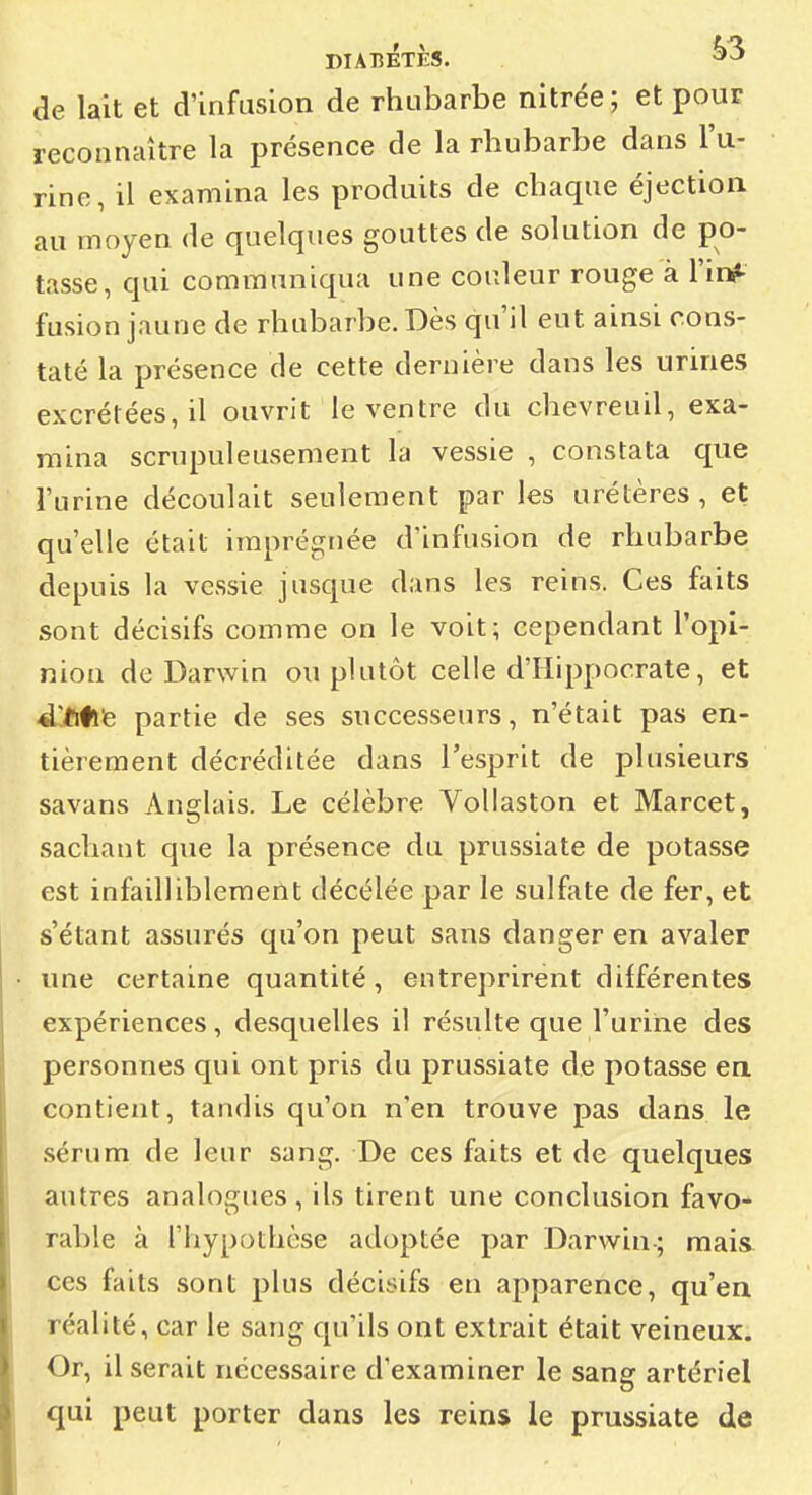 de lait et d'infusion de rhubarbe nitrée ; et pour reconnaître la présence de la rhubarbe dans l'u- rine, il examina les produits de chaque éjection au moyen de quelques gouttes de solution de po- tasse, qui communiqua une couleur rouge à l'inf fusion jaune de rhubarbe. Dès qu'il eut ainsi cons- taté la présence de cette dernière dans les urines excrétées, il ouvrit le ventre du chevreuil, exa- mina scrupuleusement la vessie , constata que l'urine découlait seulement par les urélères , et qu'elle était imprégnée d'infusion de rhubarbe depuis la vessie jusque dans les reins. Ces faits sont décisifs comme on le voit; cependant l'opi- nion de Darwin ou plutôt celle d'Hippocrate, et À]tfi^ partie de ses successeurs, n'était pas en- tièrement décréditée dans l'esprit de plusieurs savans Anglais. Le célèbre VoUaston et Marcet, sachant que la présence du prussiate de potasse est infailliblement décélée par le sulfate de fer, et s'étant assurés qu'on peut sans danger en avaler une certaine quantité, entreprirent différentes expériences, desquelles il résulte que l'urine des personnes qui ont pris du prussiate de potasse ea contient, tandis qu'on n'en trouve pas dans le sérum de leur sang. De ces faits et de quelques autres analogues , ils tirent une conclusion favo- rable à l'hypothèse adoptée par Darwin-; mais ces faits sont plus décisifs en apparence, qu'en réalité, car le sang qu'ils ont extrait était veineux. Or, il serait nécessaire d'examiner le sang artériel qui peut porter dans les reins le prussiate de