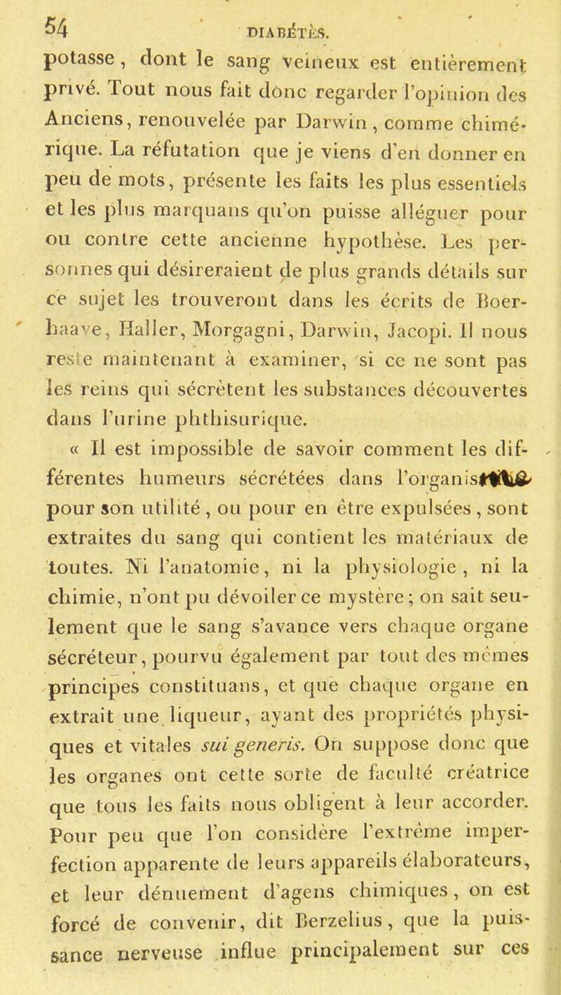 potasse, dont le sang veineux est entièrement privé. Tout nous fuit donc regarder l'ojjinion des Anciens, renouvelée par Darwin, comme chimé- rique. La réfutation que je viens d'en donner en peu de mots, présente les faits les plus essentiels et les pins marquans qu'on puisse alléguer pour ou contre cette ancienne hypothèse. Les per- sonnes qui désireraient de plus grands détails sur ce sujet les trouveront dans les écrits de Boer- haave, Haller, Morgagni, Darwiu, Jacopi. Il nous reste maintenant à examiner, si ce ne sont pas les reins qui sécrètent les substances découvertes dans l'urine phthisurique. « Il est impossible de savoir comment les dif- férentes humenrs sécrétées dans l'organisrtiliô' pour son utilité , ou pour en être expulsées , sont extraites du sang qui contient les matériaux de toutes. Wi l'anatomie, ni la physiologie, ni la chimie, n'ont pu dévoiler ce mystère; on sait seu- lement que le sang s'avance vers chaque organe sécréteur, pourvu également par tout des mêmes principes constituans, et que chaque organe en extrait une liqueur, ayant des propriétés physi- ques et vitales suigeneris. On suppose donc que les organes ont cette sorte de faculté créatrice que tous les faits nous obligent à leur accorder. Pour peu que l'on considère l'extrême imper- fection apparente de leurs appareils élaboratcurs, et leur dénuement d'agens chimiques, on est forcé de convenir, dit Berzelius, que la puis- sance nerveuse influe principalement sur ces