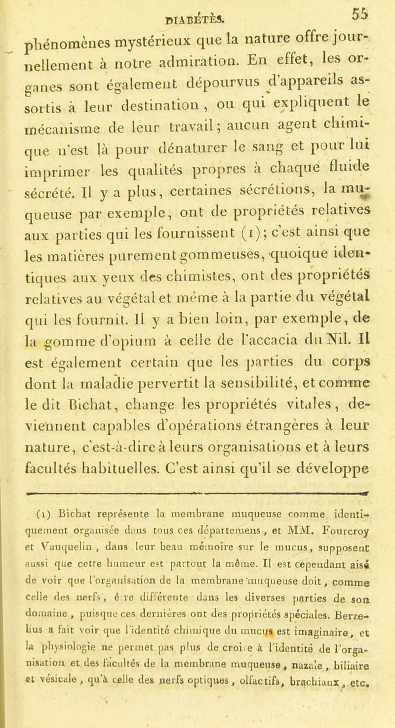 phénomènes mystérieux que la nature offre jour- nellement à notre admiration. En effet, les or- ganes sont également dépourvus d'appareils as- sortis à leur destination , ou qui expliquent le mécanisme de leur travail ; aucun agent chimi- que n'est là pour dénaturer le sang et pour lui imprimer les qualités propres à chaque fluide sécrété. Il y a plus, certaines sécrétions, la mii- queuse par exemple, ont de propriétés relatives aux parties qui les fournissent (i); c'est ainsi que les matières purement gommeuses,'quoique iden- tiques aux yeux des chimistes, ont des propriétés relatives au végétal et même à la partie du végétal qui les fournit. Il y a bien loin, par exemple, de la gomme d'opium à celle de l'accacia du Nil. Il est également certain que les parties du corps dont la maladie pervertit la sensibilité, etcomtne ledit Blchat, change les propriétés vitales, de- viennent capables d'opérations étrangères à leur nature, c'est-à-dire à leurs organisations et à leurs facultés habituelles. C'est ainsi qu'il se développe (i) Bichat représente la membrane muqueuse comme identi- quement organisée cLins tous ces dépaîteraens, et MM. Fourcroy et Vauquelin , dans leur beim méinoire sur le mucus, supposent aussi que cetre humeur est partout la même. Il est cependant aisi de voir que l'organisation de la membrane muqueuse doit, comme Celle des nerfs, è re difl'érente dans les diverses parties de soa domaine , puisque ces dernières ont des profiriécés spéciales. Berze- lius a fait voir que l'identité chimique du mucus est imaginaire, et la physiologie ne permet.pas pUi» décroise à l'identité de l'orga- nisation et des facultés de la membrane muqueuse, nazale, biliaire et vésicale, qu'à celle des nerfs optiques, olfactifs, brachiaux,.etc.