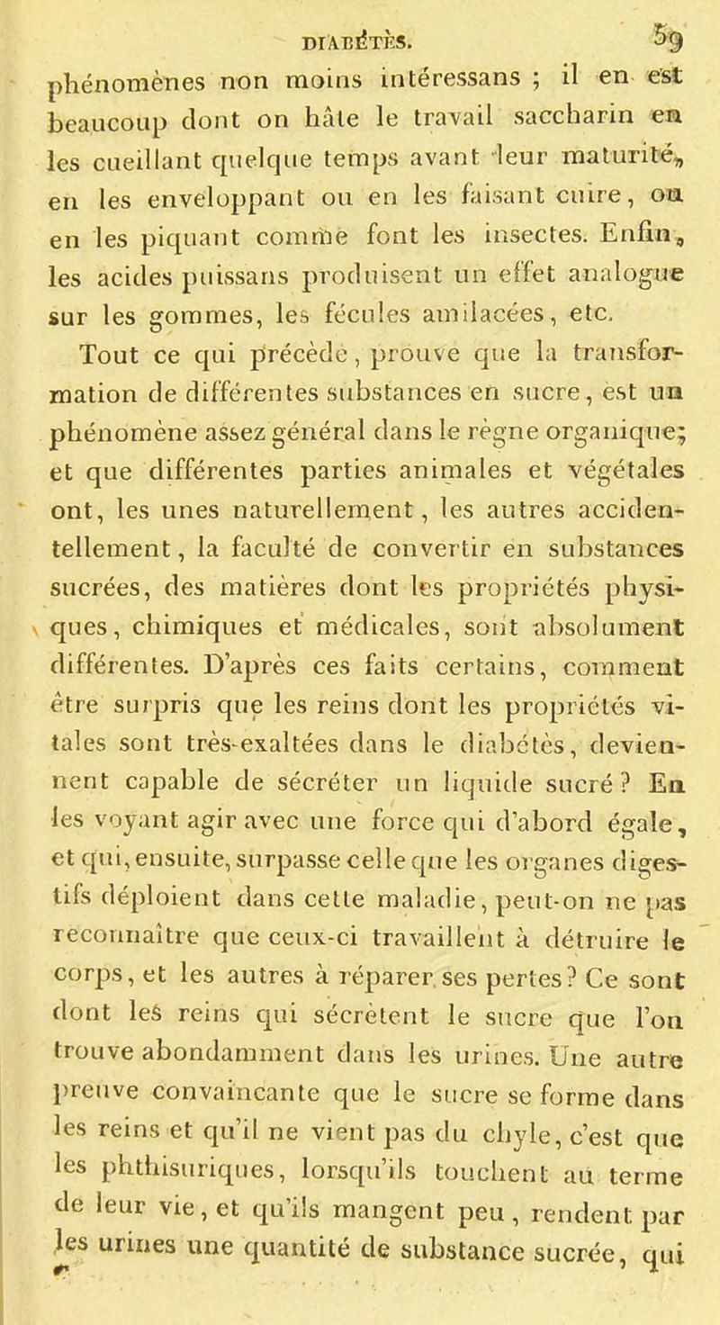 DIÂB^TÈS. % phénomènes non moins intéressans ; il en est beaucoup dont on hâle le travail saccharin «a les cueillant quelque temps avant -leur maluril'é, en les enveloppant ou en les faisant cuire, oa en les piquant comriié font les insectes. Enfin, les acides puissans produisent un effet analogue sur les gommes, les fécules amilacées, etc. Tout ce qui pîrécèdc, prouve que la traîisfor- mation de différentes substances en sucre, est un phénomène assez général dans le règne organique; et que différentes parties animales et végétales ont, les unes naturellement, les autres acciden- tellement , la faculté de convertir en substances sucrées, des matières dont les propriétés physi* \ ques, chimiques et médicales, sont absolument différentes. D'après ces faits certains, comment être surpris que les reins dont les propriétés vi- tales sont très-exaltées dans le diabètes, devien- nent capable de sécréter un liquide sucré? Ea les voyant agir avec une force qui d'abord égale, et qui, ensuite, surpasse celle que les organes diges- tifs déploient dans cette maladie, peut-on ne pas reconnaître que ceux-ci travaillent à détruire le corps, et les autres à réparer,ses pertes? Ce sont dont les reins cjui sécrètent le sucre que l'on trouve abondamment dans les urines. Une autre preuve convaincante que le sucre se forme dans les reins et qu'il ne vient pas du chyle, c'est que les phthisuriques, lorsqu'ils touchent au terme de leur vie, et qu'ils mangent peu, rendent par ]es urines une quantité de substance sucrée, qui