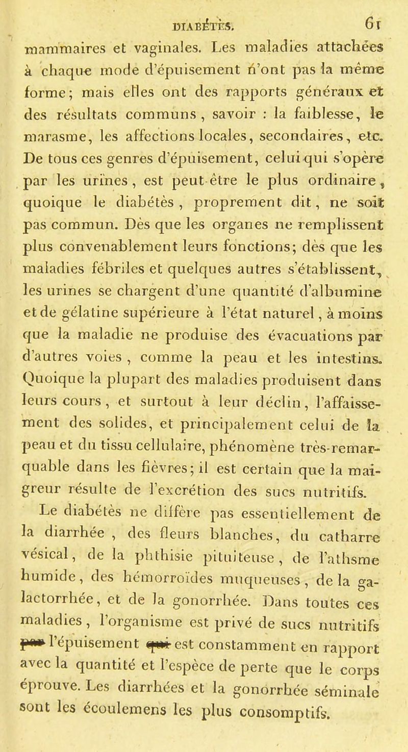 à chaque mode d'épuisement ïi'ont pas la mêtiie forme; mais eUes ont des rapports généraux et des résultats communs, savoir : la faiblesse, le marasme, les affections locales, secondaires, etc. De tous ces genres d'épuisement, celui qui s'opère par les urines, est peut être le plus ordinaire, quoique le diabétès , proprement dit, ne soit pas commun. Dès que les organes ne remplissent plus convenablement leurs fonctions; dès que les maladies fébriles et quelques autres s'établissent, les urines se chargent d'une quantité d'albumine et de gélatine supérieure à l'état naturel, à moins que la maladie ne produise des évacuations par d'autres voies , comme la peau et les intestins. Quoique la plupart des maladies produisent dans leurs cours, et surtout à leur déclin, l'affaisse- ment des solides, et principalement celui de la peau et du tissu cellulaire, phénomène très-remar- quable dans les fièvres; il est certain que la mai- greur résulte de l'excrétion des sucs nutritifs. Le diabétès ne diffère pas essentiellement de la diarrhée , des fleurs blanches, du catharre vésical, de la phthisie pituiteuse , de l'athsme humide, des hémorroïdes mucpjeuses, delà ga- lactorrhée, et de la gonorrhée. Dans toutes ces maladies, l'organisme est privé de sucs nutritifs l'épuisement «(*»*• est constamment en rapport avec la quantité et l'espèce de perte que le corps éprouve. Les diarrhées et la gonorrhée séminale sont les écoulemens les plus consoniptifs.