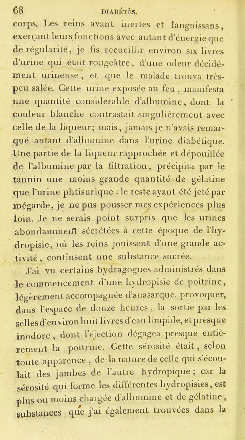 corps. Les reins avant inertes et languissans, exerçant leurs fonctions avec autant d'énergie que de régularité, je fis recueillir environ six livres d'urine qui était rougeâtre, d'une odeur décidé- ment urineuse, et que le malade trouva très- peu salée. Celte urine exposée au feu, manifesta une quantité considérable d'albumine, dont la * couleur blancbe contrastait singulièrement avec celle de la liqueur; mais, jamais je n'avais remar- qué autant d'albumine dans l'urine diabétique. Une partie de la liqueur rapprochée et dépouillée de l'albumine par la filtration, précipita par le tannin une moins grande quantité de gélatine que l'urine phtisurique : le reste ayant été jeté par mégarde, je ne pus pousser mes expériences plus loin. Je ne serais point surpris que les urines abondammerft sécrétées à cette époque de l'hy- dropisie, où les reins jouissent d'une grande ac- tivité, continsent une substance sucrée. J'ai vu certains hydragogues administrés dans le commencement d'une hydropisie de poitrine, légèrement accompagnée d'anasarque, provoquer, dans l'espace de douze heures , la sortie par les selles d'enviion huit livres d'eau limpide, et presque inodore , dont l'éjection dégagea presque entiè- rement la poitrine. Cette sérosité était, selon toute apparence , de la nature de çelle qui s'écou- lait des jambes de l'autre hydropique ; car la sérosité qui forme les différentes hydropisies, est plus ou moins chargée d'albumine et de gélatine, substances que j'ai également trouvées dans la