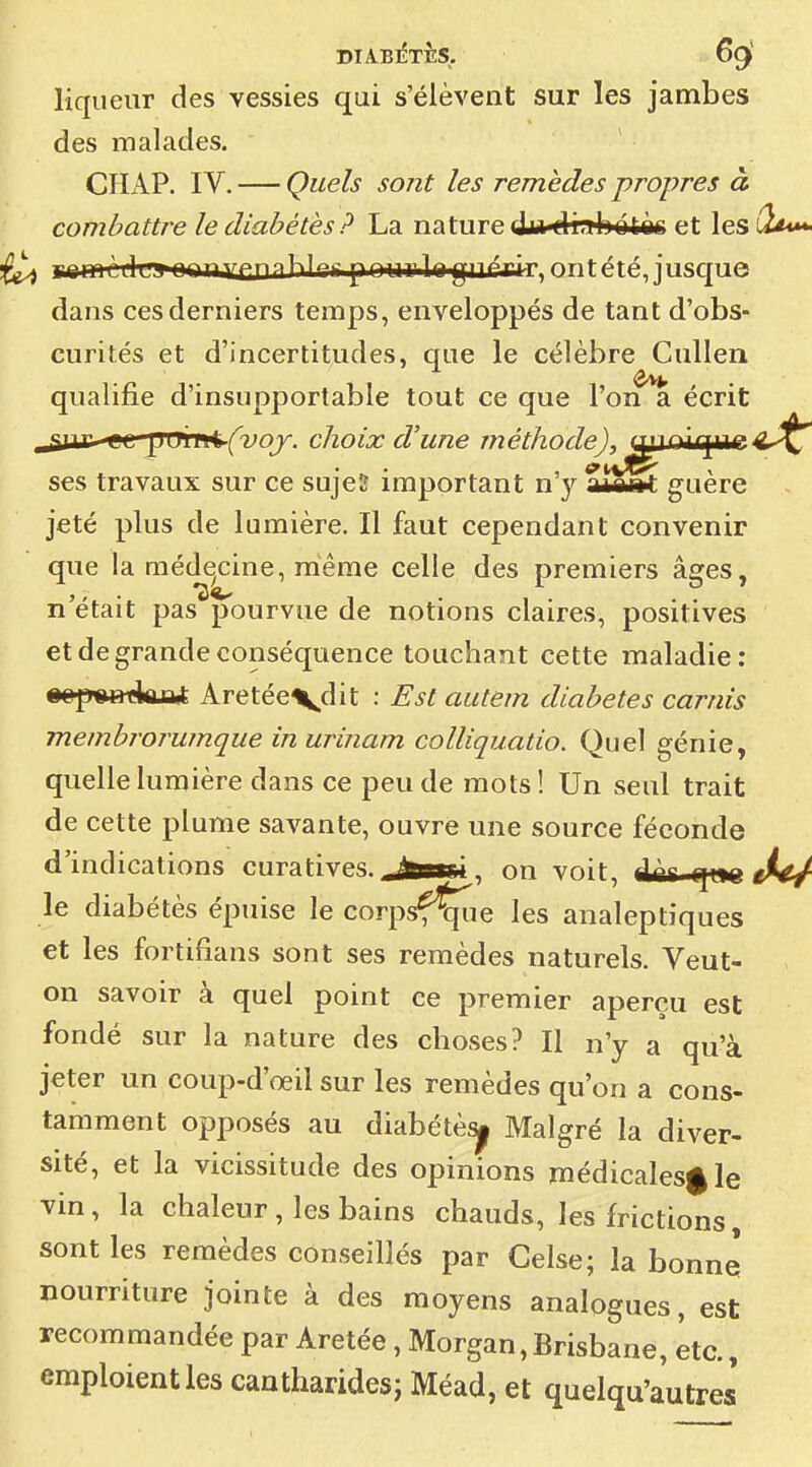 liqueur des vessies qui s'élèvent sur les jambes des malades. CHxiP. IV. — Quels sont les remèdes propres à combattre le diabètes ? La nature drabdtèc et lesi2^ ^ I iiiiin1i~i nnnYfniMf'ii pnurlftgin^rir ^ntTrj'u'irpif dans ces derniers temps, enveloppés de tant d'obs- curités et d'incertitudes, que le célèbre Cullen qualifie d'insupportable tout ce que l'on a écrit „ai4£-eL ^^\n^^(voy. choix d'une méthode), mxûius^i^^J^ ses travaux sur ce sujeï important n'y m«m guère jeté plus de lumière. Il faut cependant convenir que la méde^cine, même celle des premiers âges, n'était pas pourvue de notions claires, positives et de grande conséquence touchant cette maladie: «ep^BtkjQ* Aretéevdit : Est autem diabètes carnîs membrorumque in urinam colliquatio. Quel génie, quelle lumière dans ce peu de mots ! Un seul trait de cette plume savante, ouvre une source féconde d'indications curatives.,.i^Bsi, on voit, dnt qt>c r^(*/ le diabétès épuise le corpsfÇie les analeptiques et les forlifians sont ses remèdes naturels. Veut- on savoir à quel point ce premier aperçu est fondé sur la nature des choses? Il n'y a qu'à jeter un coup-d'œil sur les remèdes qu'on a cons- tamment opposés au diabétè^ Malgré la diver- sité, et la vicissitude des opinions médicalesgle vin, la chaleur, les bains chauds, les frictions, sont les remèdes conseillés par Celse; la bonne nourriture jointe à des moyens analogues, est recommandée par Aretée, Morgan, Brisbane, etc., emploient les camharidesj Méad, et quelqu'autres
