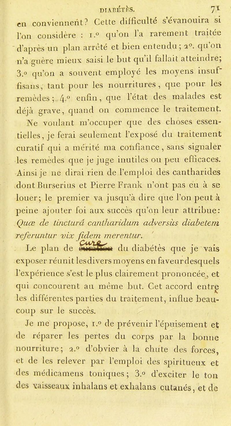en conviennent? Cette difficulté s'évanouira si ; l'on considère : i° qu'on la rarement traitée ' ' d'après un plan arrêté et bien entendu ; a», qu'on n'a guère mieux saisi le but qu'il fallait atteindre; 3.0 qu'on a souvent employé les moyens insuf | fisans, tant pour les nourritures, que pour les , remèdes; 4.0 enfin, que l'état des malades est | déjà grave, quand on commence le traitement. Ne voulant m'occuper que des choses essen- \ tielles, je ferai seulement l'exposé du traitement ! curatif qui a mérité ma colifiance, sans signaler | les remèdes que je juge inutiles ou peu efficaces. | Ainsi je ne dirai rien de l'emploi des cantharides ' dont Burserius et Pierre Frank n'ont pas eu à se louer; le premier va jusqu'à dire que l'on peut à ! peine ajouter foi aux succès qu'on leur attribue: j Quce de tincturd cantliaridum adversàs diabetem ' referuntur vix fidem merentur. Le plan de w!tM>&o*i du diabétès que je vais exposer réunit lesdiversmoyens en faveurdesquels l'expérience s'est le plus clairement prononcée, et | qui concourent au même but. Cet accord entre | les différentes parties du traitement, influe beau- j coup sur le succès. ; Je me propose, i. de prévenir l'épuisement et de réparer les pertes du corps par la bonne nourriture; 2.° d'obvier à la chute des forces, j et de les relever par l'emploi des spiritueux et ! des médicamens toniques; 3.o d'exciter le ton ' des vaisseaux inhalans et exhalans cutiinés, et de :