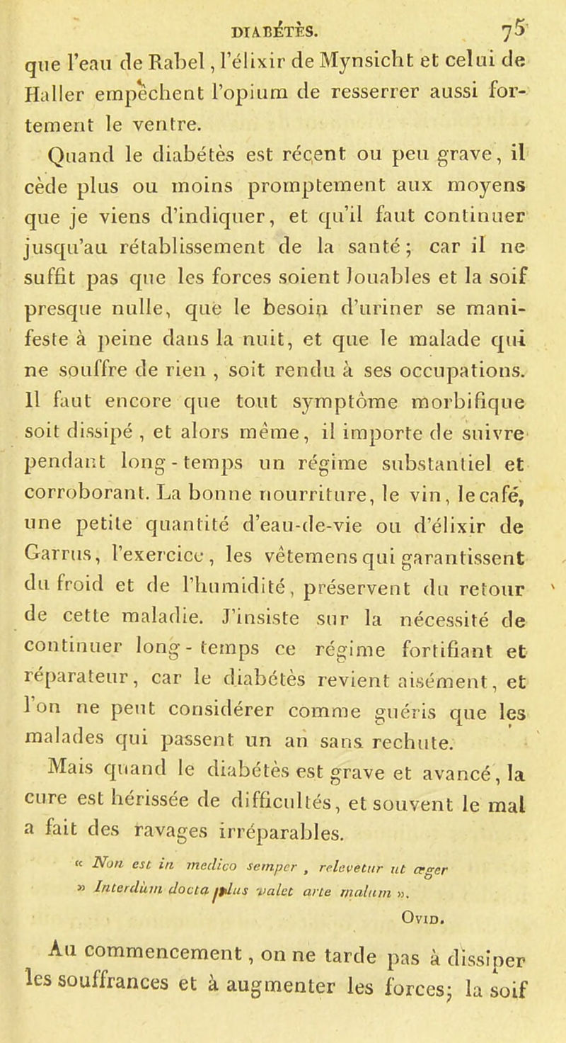 que l'eau de Raloel, 1 elixir de Mynsicht et celui de Haller empêchent l'opiura de resserrer aussi for- tement le ventre. Quand le diabètes est réqent ou peu grave, il cède plus ou moins promptement aux moyens que je viens d'indiquer, et qu'il faut continuer jusqu'au rétablissement de la santé; car il ne suffit pas que les forces soient Jouables et la soif presque nulle, que le besoin d'uriner se mani- feste à peine dans la nuit, et que le malade qui ne souffre de rien , soit rendu à ses occupations. Il faut encore que tout symptôme morbifique soit dissipé , et alors même, il importe de suivre^ pendant long - temps un régime substantiel et corroborant. La bonne nourriture, le vin, le café, une petite quantité d'eau-de-vie ou d'élixir de Garrus, l'exercice, les vétemensqui garantissent du froid et de l'humidité, préservent du retour de cette maladie. J'insiste sur la nécessité de continuer long-temps ce régime fortifiant et réparateur, car le diabètes revient aisément, et l'on ne peut considérer comme guéris que les malades qui passent un an san& rechute. Mais quand le diabètes est grave et avancé, la cure est hérissée de difficultés, et souvent le mal a fait des ravages irréparables. « Non est in meclico seinpcr , relevetiir itt ceger » Interdùm clocta jplus valet: arie rnatuni ». OviD. Au commencement, on ne tarde pas à dissiper les souffrances et à augmenter les forces; la soif