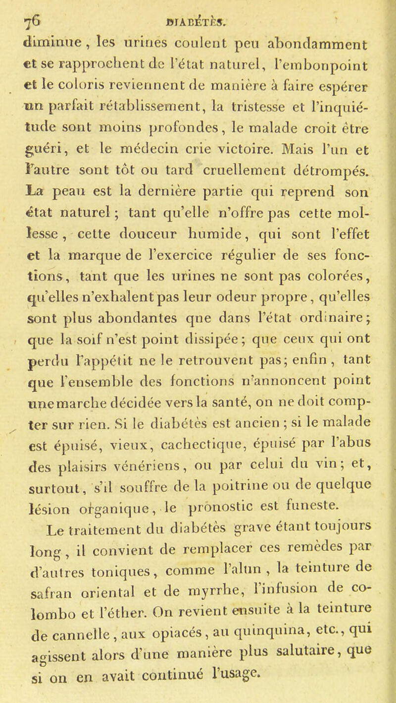 diminue, les urines coulent peu abondamment et se rapprochent de l'état naturel, l'embonpoint cl le coloris reviennent de manière à faire espérer un parfait rétablissement, la tristesse et l'inquié- tude sont moins profondes, le malade croit être guéri, et le médecin crie victoire. Mais l'un et Tautre sont tôt ou tard cruellement détrompés. La peau est la dernière partie qui reprend son état naturel ; tant qu'elle n'offre pas cette mol- lesse , cette douceur humide, qui sont l'effet et la marque de l'exercice régulier de ses fonc- tions, tant que les urines ne sont pas colorées, qu'elles n'exhalent pas leur odeur propre, qu'elles sont plus abondantes que dans l'état ordinaire; que la soif n'est point dissipée; que ceux qui ont perdu l'appétit ne le retrouvent pas; enfin, tant que l'ensemble des fonctions n'annoncent point une marche décidée vers la santé, on ne doit comp- ter sur rien. Si le diabétès est ancien ; si le malade est épuisé, vieux, cachectique, épuisé par l'abus des plaisirs vénériens, ou par celui du vin; et, surtout, s'il souffre de la poitrine ou de quelque lésion organique, le pronostic est funeste. Le traitement du diabétès grave étant toujours long, il convient de remplacer ces remèdes par d'autres toniques, comme l'alun, la teinture de safran oriental et de myrrhe, l'infnsion de Co- lombo et l'éther. On revient ensuite à la teinture de cannelle, aux opiacés , au quinquina, etc., qui agissent alors d'une manière plus salutaire, que si on en avait continué l'usage.