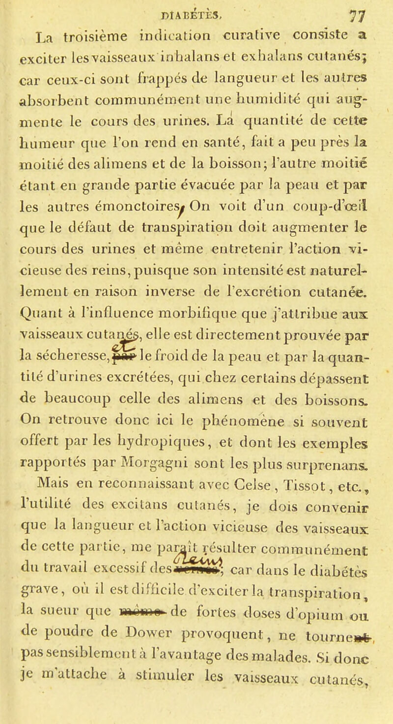 La troisième indication curative consiste a exciter lesvaisseaux inhalans et exhalans cutanés; car ceux-ci sont frappés de langueur et les autres absorbent communément une humidité qui aug- mente le cours des urines. La quantité de cette humeur que l'on rend en santé, fait a peu près la moitié des alimens et de la boisson; l'autre moitié étant en grande partie évacuée par la peau et par les autres émonctoires^ On voit d'un coup-d'œil que le défaut de transpiration doit augmenter le cours des urines et même entretenir l'action vi- cieuse des reins, puisque son intensité est naturel- lement en raison inverse de l'excrétion cutanée. Quant à l'influence morbilique que j'attribue aux vaisseaux cut^^, elle est directement prouvée par la sécheresse,|*ft*>'lefroidde la peau et par la quan- tité d'urines excrétées, qui.chez certains dépassent de beaucoup celle des alimens et des boissons. On retrouve donc ici le phénomène si souvent offert par les hydropiques, et dont les exemples rapportés par Morgagni sont les plus surprenans. Mais en reconnaissant avec Celse , Tissot, etc., l'utilité des excitans cutanés, je dois convenir que la langueur et l'action vicieuse des vaisseaux de cette partie, me paraît résulter communément du travail excessif des m cwuwl car dans le diabétès grave, où il estdifhciie d'exciter la transpiration, la sueur que mèm» de fortes doses d'opium ou. de poudre de Dower provoquent, ne tourne»*-, pas sensiblement à l'avantage des malades. Si donc je m'attache à stimuler les vaisseaux cutanés.