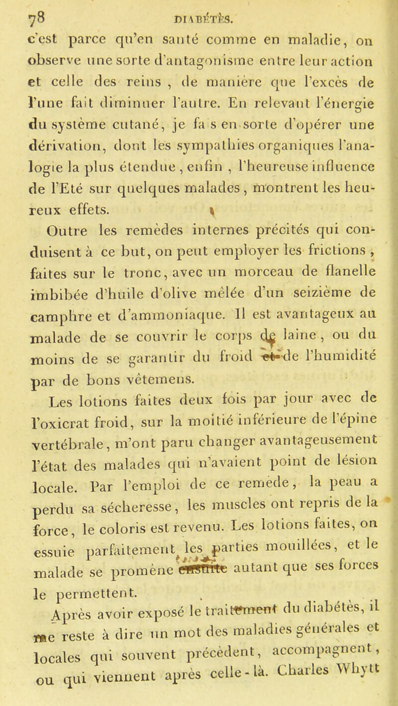 c'est parce qu'en santé comme en maladie, on observe une sorte d'antagonisme entre leur action et celle des reins , de manière que l'excès de Tune fait diminuer l'autre. En relevant l'énergie du système cutané, je fa s en sorte d'opérer une dérivation, dont les sympathies organiques l'ana- logie la plus étendue , enfin , l'heureuse influence de l'Eté sur quelques malades, montrent les heu- reux effets. ^ Outre les remèdes internes précités qui con- duisent à ce but, on peut employer les frictions , faites sur le tronc, avec un morceau de flanelle imbibée d'huile d'olive mêlée d'un seizième de camphre et d'ammoniaque. Il est avantageux au malade de se couvrir le corps laine , ou du moins de se garantir du froid Wde l'humidité par de bons vêtemeus. Les lotions faites deux fois par jour avec de loxicrat froid, sur la moitié inférieure de l'épine vertébrale, m'ont paru changer avantageusement l'état des malades qui n'avaient point de lésion locale. Par l'emploi de ce remède, la peau a perdu sa sécheresse, les muscles ont repris de la force, le coloris est revenu. Les lotions faites, on essuiJ parfaitement^ ks^îarties mouillées, et le malade se promène ««STOte autant que ses forces le permettent. Après avoir exposé le traitt^rent du diabétès, il me reste à dire un mot des maladies générales et locales qui souvent précèdent, accompagnent, ou qui viennent après celle-là. Charles Whytt