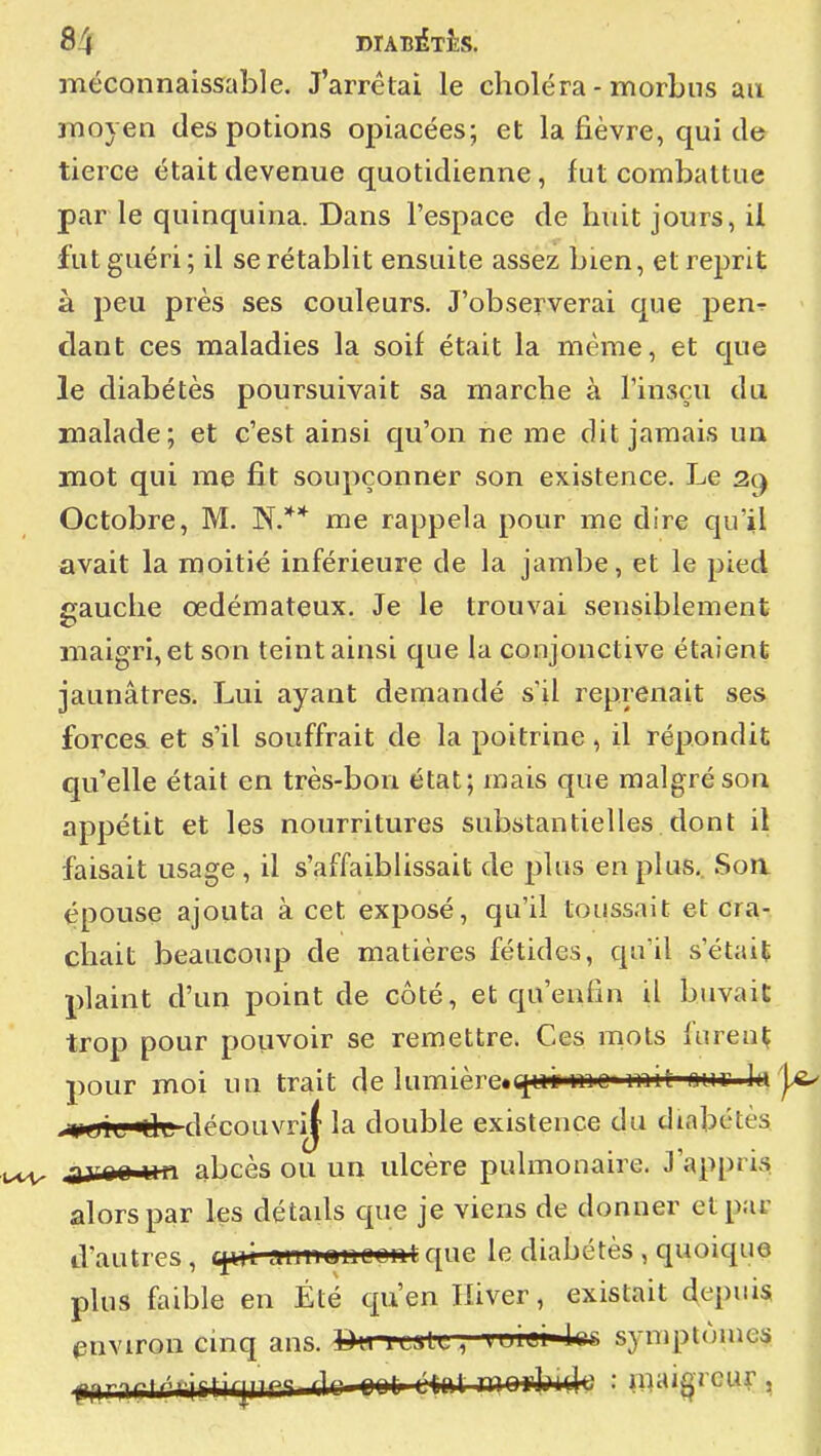 méconnaissable. J'arrêtai le choléra - morbus au ! moyen des potions opiacées; et la fièvre, qui de | tierce était devenue quotidienne, fut combattue par le quinquina. Dans l'espace de huit jours, il j fut guéri ; il se rétablit ensuite assez bien, et reprit j à peu près ses couleurs. J'observerai que pen-r | dant ces maladies la soif était la même, et que j le diabétès poursuivait sa marche à l'insçu du ! malade; et c'est ainsi qu'on ne me dit jamais un mot qui me fit soupçonner son existence. J-<e \ Octobre, M. N.** me rappela pour me dire qu'il avait la moitié inférieure de la jambe, et le pied ] gauche œdémateux. Je le trouvai sensiblement ' maigri, et son teint ainsi que la conjonctive étaient ^ jaunâtres. Lui ayant demandé s'il reprenait ses ' forces et s'il souffrait de la poitrine , il répondit j qu'elle était en très-bon état; mais que malgré son ] appétit et les nourritures substantielles dont il | faisait usage , il s'affaiblissait de plus en plus,. Soa \ épouse ajouta à cet exposé, qu'il toussait et cra- j chait beaucoup de matières fétides, qu'il s'était | plaint d'un point de côté, et qu'enfin il buvait | trop pour pouvoir se remettre. Ces mots furenl; ^ pour moi un trait de lumièrex^ii mo» mit ouf la |^ Gl découvri^ la double existence du diabétès | jirrar un abcès ou un ulcère pulmonaire. J'appris I alors par les détads que je viens de donner et par j d'autres, cjm aim^noeHt que le diabétès , quoique ; plus faible en Été qu'en Hiver, existait depuis ; environ cinq ans. Bu it^lt, tuiei'lcc symptômes ,\ pnnrtri?îirjiirT dr rnr r-mr ^^^j^]^ : maigreur J 1 i