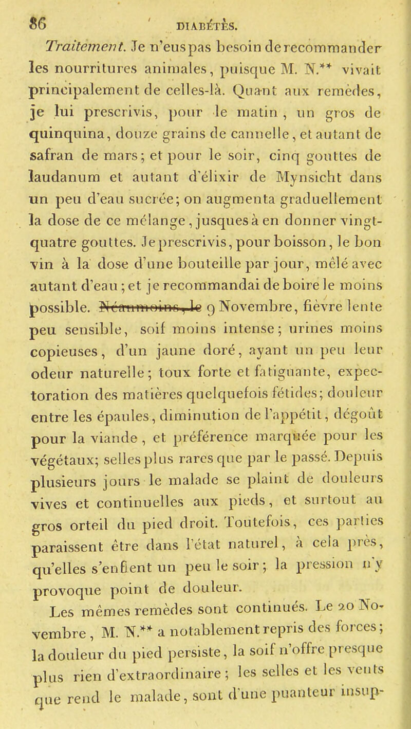 ^6 ' DIABIÊTÈS. Traitement. Je n'euspas besoin de recommander les nourritures animales, puisque M. N.** vivait principalement de celles-là. Quant aux remèdes, je lui prescrivis, pour le matin , un gros de quinquina, douze grains de cannelle, et autant de safran de mars; et pour le soir, cinq gouttes de laudanum et autant d'élixir de Mynsicht dans un peu d'eau sucrée; on augmenta graduellement la dose de ce mélange ,jusques à en donner vingt- quatre gouttes. Je prescrivis, pour boisson, le bon vin à la dose d'une bouteille par jour, mêlé avec autant d'eau ; et je recommandai de boire le moins possible. ]Mca-nm0inouïe 9 Novembre, fièvre lente peu sensible, soif moins intense; urines moins copieuses, d'un jaune doré, ayant im peu leur odeur naturelle; toux forte et fatiguante, expec- toration des matières quelquefois fétides; douleur entre les épaules, diminution de l'appétit, dégoût pour la viande, et préférence marqaée pour les végétaux; selles plus rares que par le passé. Depuis plusieurs jours le malade se plaint de douleurs vives et continuelles aux pieds, et surtout au gros orteil du pied droit. Toutefois, ces parties paraissent être dans l'état naturel, à cela près, qu'elles s'enEent un peu le soir; la pression n'y provoque point de douleur. Les mêmes remèdes sont continués. Le 20 No- vembre , M. N.** a notablement repris des forces; la douleur du pied persiste, la soif n'offre presque plus rien d'extraordmaire ; les selles et les vents nue rend le malade, sont dune puanteur insup-