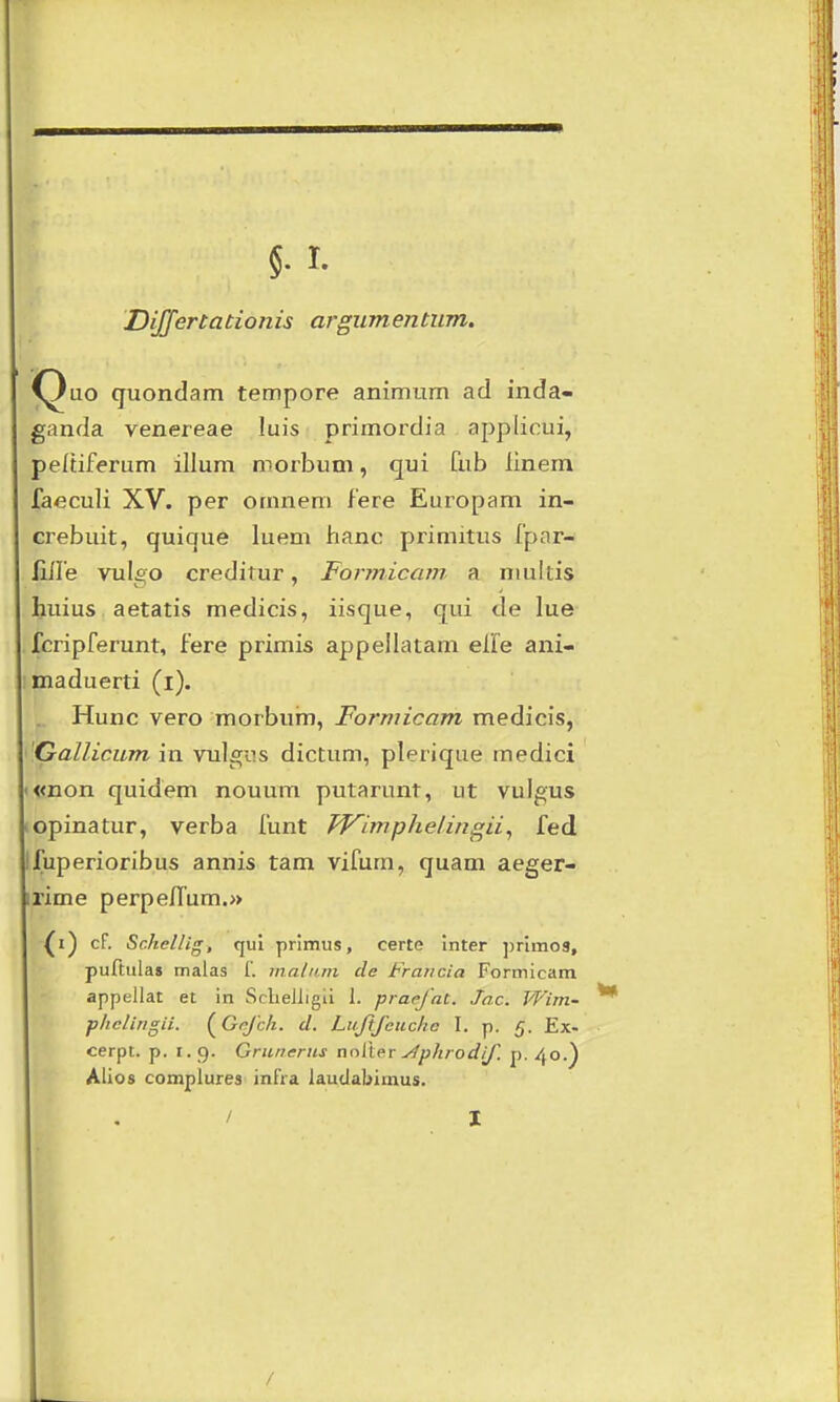 DiJJertationis argumentum. ^uo quondam tempore animiim ad inda- .^anda venereae luis primordia applicui, peltiferum illum morbum, qui 0.ib linem faeculi XV. per omnem fere Europam in- crebuit, quique luem hanc primitus fpar- liire vulgo creditur, Formicani a nmltis huius aetatis medicis, iisque, qui de lue fcripferunt, fere primis appellatam elfe ani- maduerti (i). Hunc vero morbum, Forniicam medicis, 'Gallicum in vulgns dictum, plerique medici >«non quidem nouum putarunt, ut vulgus lOpinatur, verba funt TVimphelingii^ fed Ifuperioribus annis tam vifum, quam aeger- irime perpefTum.» (i) cf. Schellis, qui primus, certe inter ])rimo3, puftula» malas f. maliirn cle Fraticia Formicam appellat et in ScbeJiigii 1. praejat. Jn.c. Wim- phclingii. (Grjch. d. Liiftfcuche I. p. 5. Ex- cerpt. p. 1.9. Grunerns ncilleT j4phrodif. p. 40.) Alios compiures infra laudabinius. / I I /