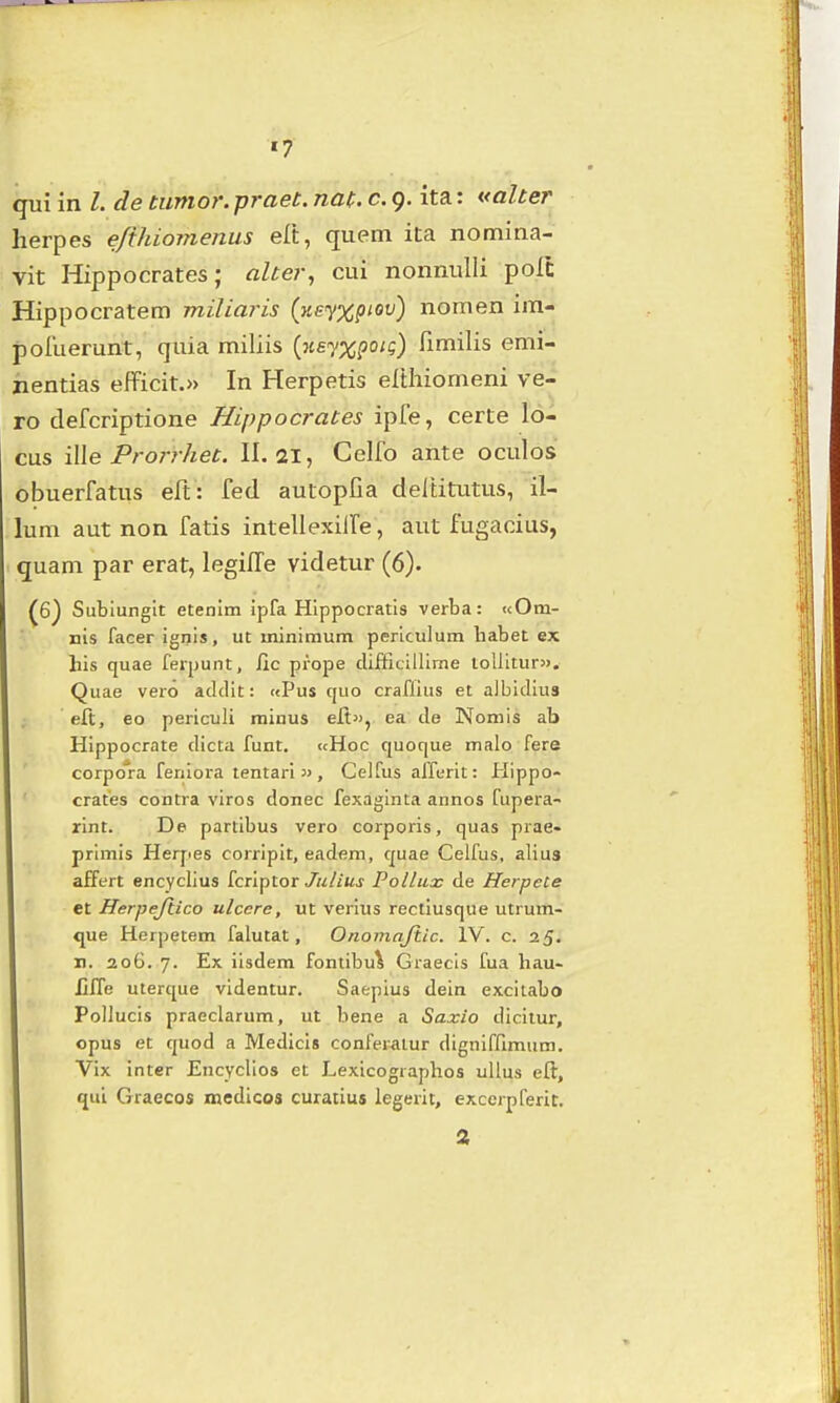 qui in /. de tumor. praet. nat. c. 9. ita: valter herpes e/ihiomenus elt, quem ita nomina- vit Hippocrates; aher, cui nonmilli polt Hippocratem miliaris (yie<y%piov) nomen im- jDoiuerunt, quia miliis {ne^x^oii) fimilis emi- jientias efficit.» In Herpetis elthiomeni ve- ro clefcriptione Hippocrates ipfe, certe lo- cus \\\e Prorrliet. II. ai, Celfo ante oculos obuerfatus eft: fed autopfia cieltiti.itus, il- lum aut non fatis intellexilfe, aut fugacius, quam par erat, legiEe videtvir (6). (6j Sublunglt etenim ipfa Hlppocratis verba: «Om- nis facer ignis, ut minimum periculum habet ex his quae ferpunt, fic prope difficillime loUitur». Quae vero addit: «Pus quo craflius et albidius eft, eo periculi raiuus elt», ea de Nomis ab Hippocrate dicta funt. «Hoc quoque malo fere corpora feriiora tentari , Gelfus affurit: Hippo- crates contra viros donec fexaginta annos fupera- rint. De partibus vero corporis, quas prae- primis Herjies corripit, eadem, quae Celfus, alius affert encyclius fcriptor Julius Pollux de Herpete et Herpejlico ulcere, ut verius rectiusque utrum- que Herpetem falutat, Onomnjiic. IV. c. 25. n. 206. 7. Ex iisdem fontibu^ Graecis fua hau- Iiffe uterque videntur. Saepius dein excitabo Pollucis praeclarum, ut bene a Saxio dicitur, opus et quod a Medicis conferaiur dignifnmum. Vix inter Encyclios et Lexicographos ullus eft, qui GraecQS mcdicos curatius legerit, excerpferit. 2