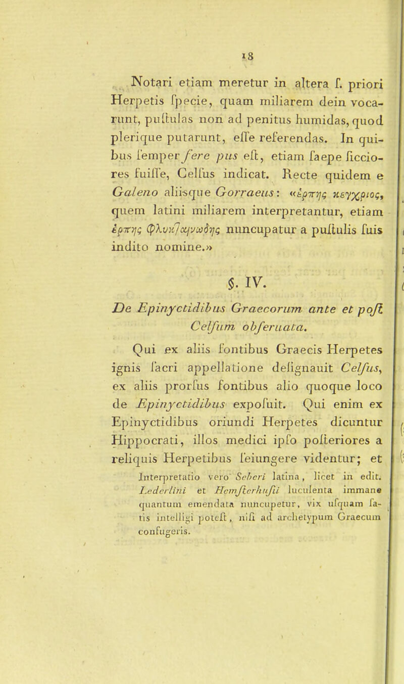 Notari etiam meretur in altera f. priori Herpetis fjjecie, quam miliarern dein voca- runt, puCtulas non ad penitus humidas, quod plerique putarunt, elFe referendas. In qui- bus femper fere pus eft, etiam faepe ficcio- res fuilfe, Celfus indicat. Recte quidem e Galeno aliisque Gorraeus: «kpTrrjg Heyx^iOQ, quem latini miliarem interpretantur, etiam kpiTTjQ (pXv}iJccjvMdi]g nuncupatur a puTtulis fuis indito nomine.» De Epinyctidibus Graecorum ante et pojt Celfum obferuala. Qui ex aliis fontibus Graecis Herpetes ignis iacri appellatione dellgnauit Celfusy ex aliis prorfus fontibus alio quoque loco de Epinyctidibus expofuit. Qui enim ex Epinyctidibus oriundi Herpetes dicuntur Hippocrati, illos medici ipfo poiteriores a reliquis Plerpetibus feiungere videntur; et Interpretalio vcro' &chcri Icitlna, licet in edit. Ledcilitii et Hcmftcrhufu luciilenta immane cjuantum eroendata nuncupetur, vix ufquam fa- ^ tis inteili{;i poteft, nlfi ad ardielypum Graecum confugeris.