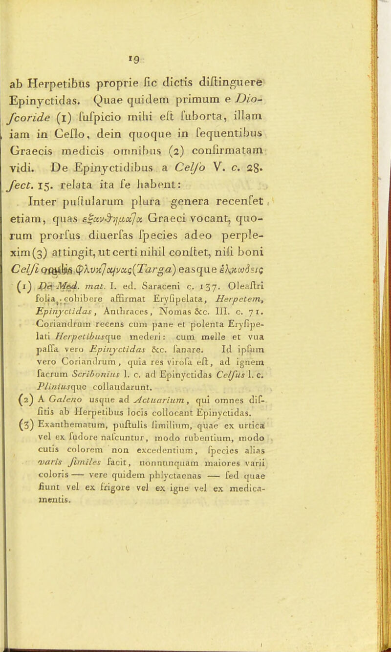 »9 ab Herpetibus proprie fic dictis diftinguerfe Epinyctidas. Quae quidem primum e Dio^ fcoride (i) fufpicio milu eft fuborta, illam iam in Ceflo, dein quoque in fequentibus Graecis medicis omnibiis (2) confirmatam vidi. De Epinjctidibus a Celjo V. c. ag* fect. 15. reJata ita fe Jiabent: Inter puftularum plura genei^a recenfet etiam, quas e^avd^rjixxja. Graeci vocant, quo- rum prorfus diuerfas Ipecies adeo perple- xim(3) attingit, utcertinihil conltet, niii boni CelJiQQ^^,(pXvnlajV!x,Q{Targa) easque iA.jtwtJs/f (1) Dei Mad. mat. I. ed. Saraceni c. 157. Oleaflrl folia^. cohibere affirmat Eryfipelata, Herpctem, Epinjciidas, Anihraces, Nomas &c. III. c. 71. Coriandriim recens cum pane et polenta Eryfipe- lati Hcrpecihusque mederi: cum melle et vua paffa vero Epinjctidas &c. fanare. Id ipfuin vero Corlanih um, quia res virofa eft, ad ignem facrum Scribonius 1. c. ad Epinyctidas Cclfus 1. c. Plinius€[\xe collaudarunt. (2) A Galeno uscjue ad yictuarium, qul omnes dif- fitis ab Herpetibus locis collocant jEpinyctidas. (3) Exanthematum, pufiulis limilium, quae ex urtica; vel ex fudore nafcuntur, modo rubentium, modo cutis colorem non excedentium, fpecies alias varis fimilcs facit, nonnunquam maiores varii coloris — vere quidem phlyctaenas — fed quae fiunt vel ex frigore vel ex igne vel ex medica- meiitis.