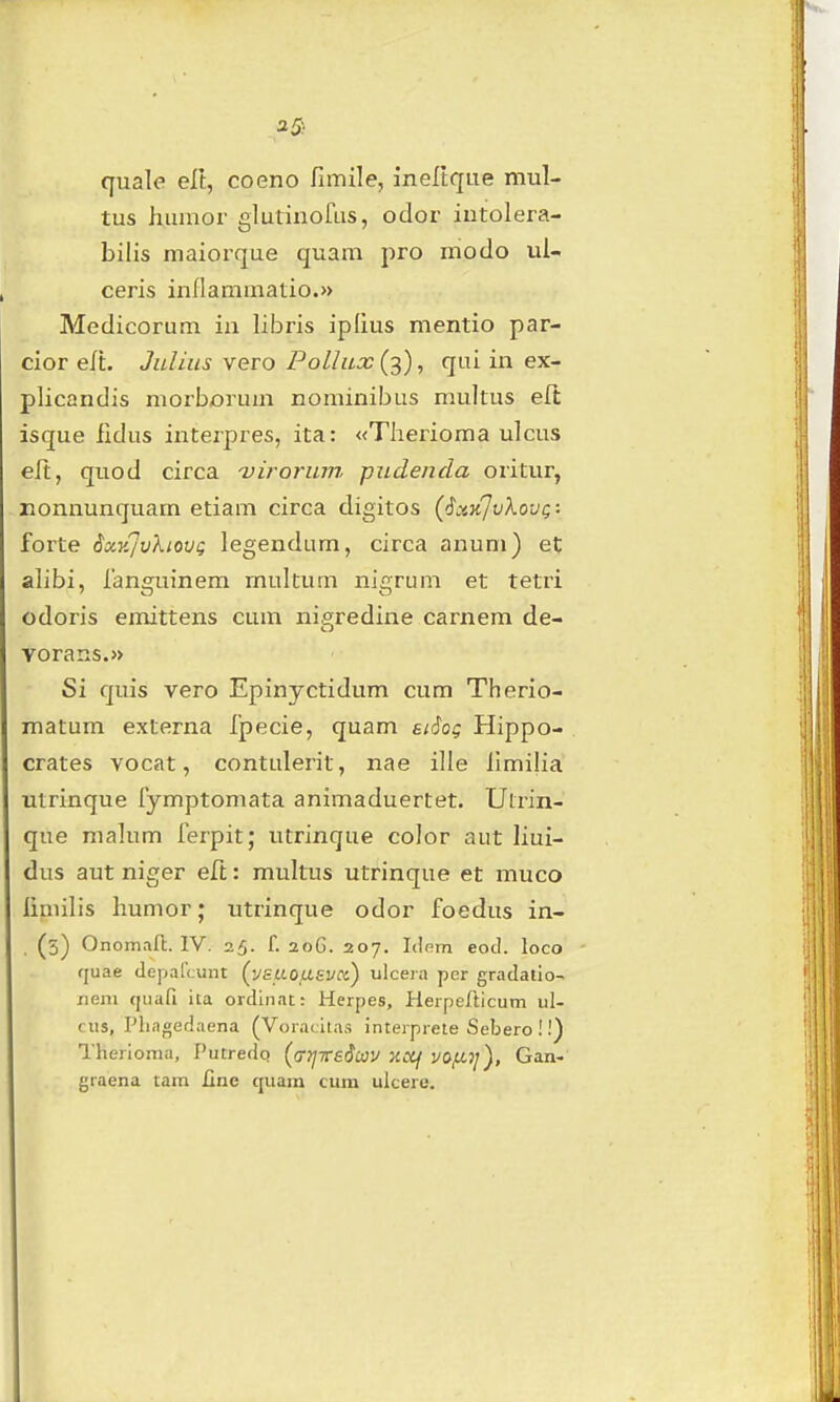 quale eft, coeno fimile, ineltque mul- tus h,umor glutinofus, odor iutolera- bilis maiorque quam pro modo ui- ceris inflammatio.» Medicorum iii libris ipfius mentio par- cior elt. Juliiis vero Polhix (^), qai in ex- plicandis morborum nominibus multus eft isque fidus interpres, ita: «Tlierioma ulcus eft, quod circa -viroriwr piidenda oritur, Eonnunquam etiam circa digitos ('ixKjvXovg: forte ixKjvkiovQ legendum, circa anum) et alibi, languinem rnultum nigrum et tetri odoris emittens cum nif;redine carnem de- vorans.» Si quis vero Epinyctidum cum Therio- raatum externa fpecie, quam atiog Hippo- crates vocat, contulerit, nae ille limilia utrinque fymptomata animaduertet. Utrin- que malum ferpit; utrinque color aut liui- dus aut niger eft: multus utrinque et muco liniilis humor; utrinque odor foedus in- . (5) Onomaft. IV. 25. f. 20G. 207. Idem eod. loco fjuae (leparcunt (ysi.LOU.syci) ulceia per gradalio- /lem qiiafi ita ordinat: Herpes, Herpefticum ul- cus, Pliagedaena (Voiaciias inteiprete Sebero !.') Therioma, Putredq (ff7]Trsdcay xcif vo/u,7j), Gan- graena tam Jine quam cum ulcere.