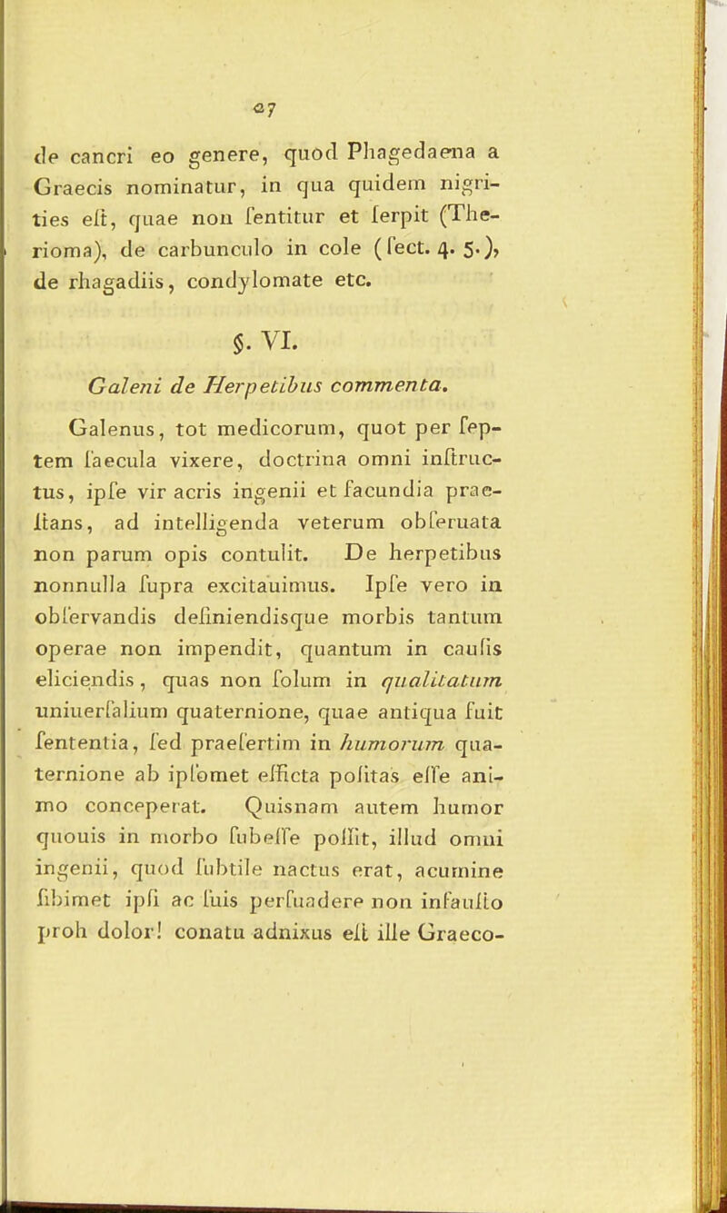 «7 de cancri eo genere, quod Phagedaena a Graecis nominatur, in qua quidem nigri- ties elt, quae non fentitur et lerpit (Tlie- rioma), de carbunculo in cole (fect. 4. 5.)» de rhagadiis, condylomate etc. §. VI. Galeni de Herpetihus commenta. Galenus, tot medicorum, quot per fep- tem faecula vixere, doctrina omni inftruc- tus, ipfe vir acris ingenii et facundia prae- Itans, ad intelligenda veterum obferuata non parum opis contulit. De herpetibus nonnulla fupra excitauimus. Ipfe vero in obfervandis dellniendisque morbis tantum operae non impendit, quantum in caufis eliciendis, quas non folum in qualitatum uniuerfalium quaternione, quae antiqua fuit fententia, fed praefertim in humorum qua- ternione ab ipfomet efficta pofitas elfe ani- mo conceperat. Quisnam autem humor quouis in morbo fiibeffe polht, illud omui ingenii, quod fubtile nactus erat, acumine fibimet ipfi ac fuis perfuadere non infaulto proh dolor! conatu adnixus elt ille Graeco-