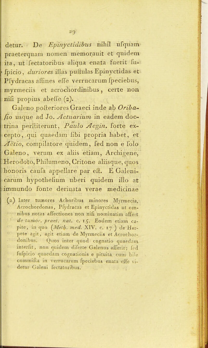 detur. De .Epinycticlibus nihil ufqiiam praeterquam nomen memorauit et quidem ita, ut iectatoribus aliqua enata fuerit fu- fpicio, cluriores illas puitulas Epinyctidas ec Pfydracas aifines effe veiTucarum Ipeciebus, myrmeciis et acrochordinibus, certe non nifi propius abeife (2). Galeno pofteriores Graeci inde ab Oriha- fio usque ad Jo. Actuariwn in eadem doc- trina perltiterunt, Paulo Aegin. forte ex- cepto, qui quaedam iibi propria habet, iet Aecio^ compilatore quidem, fed non e folo Galeno, verum ex aliis etiam, Archigene, Herodoto, Philumeno, Critone aliisque, quos honoris caufa appellare par elt. E Galeni- carum Jiypothelium uberi quidem illo at immundo fonte deriuata verae medicinae (2) Inter tumores Achoribus mlnores MjTmecra, Acrochordonas, Pfydracas et Epinyctidas ut orn- nibiis notas aEfectiones non nifi nominatim afifert dc lumor. pract. nat. c. 15. Eodem etiam ca- pite, in quo [Metb. mecl. XIV. c. 17 ^ de Her- pete agit, agit etiatn de Myrmeciis et Acrochor- donibus. Quos inter fpiod cognatio quaednra interfit, non quidem dlferte Galenus afferit; fcd fufpicio quaedam cognationis e piluita cimi bili; commifla in verrucarum fpcciebtis enata effe vi- detur Galeni fectatoribus.