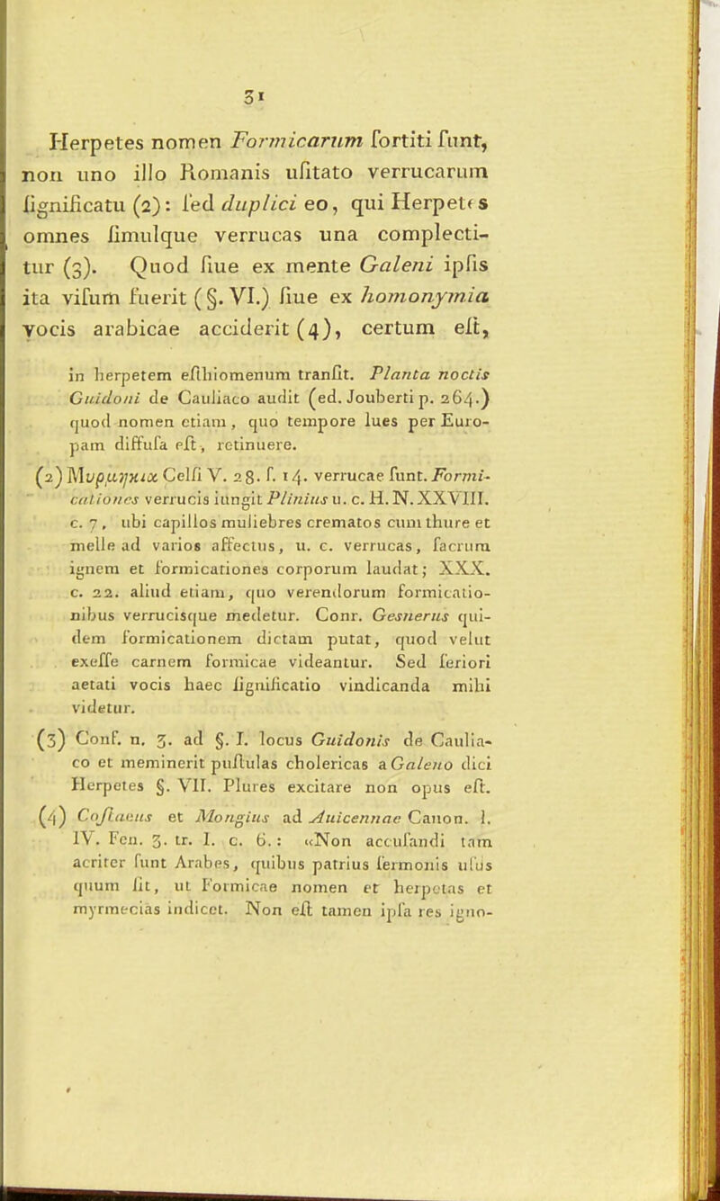 Herpetes nomen Fonnicariim fortiti fimt, non iino illo Romanis ufitato vermcaruin lignificatu (2): fed ditplici eo, qui Herpetf s omnes iimulque verrucas una complecti- tur (3). Quod fme ex mente Galeni ipfis ita vifum fuerit ( §. VI.) fiue ex homonymia yocis arabicae acciderit (4), certum elt, in lierpetem efthiomenum tranfit. Planta noctis Giddoni de Cauliaco auflit (ed. Jouberti p. 264.) cjuod nomen ctiara , cjuo tempore lues perEuro- pam diffufa pft, retinuere. (2) Mt;(5,u)yx<« CelfiV. 28- r. 14. verrucae funt. i^brwi j- calioncs verrucis iunnit Plinius u. c. H. N. XXVIII. c. 7 , ubi capilios muliebres crematos cumthure et melle ad varios affecius, u. c. verrucas, facrura ignem et formicationes corporum laudat; XXX. c. 22. aliud eiiam, cjuo vei-endorum formicatio- nibus verruclscjue mecletur. Conr. Gesnerus cjui- dem formicationem dictam putat, cjuod veUit exeffe carnem forraicae videantur. Sed leriori aetati vocis haec fignilicatio vindicanda mihi videtur. (3) Conf. n. 3. ad §. I. locus Guidonis de Caulia- co et memincrit pufiulas cholerlcas aGaieno dici Herpetes §. VII. Plures excitare non opus eft. (4) Cojlacus et Mongius ad Anicennae Caiion. 1. 1\ . Fcn. 3. tr. I. c. 6.: «Non accufandi tnm acritcr funt Arabes, cjuibus patrius fermonis ufus cjuum lit, ut Formicne nomen et herpctas et myrmecias iiidicet. Non efi; tamen ipfa res igno-
