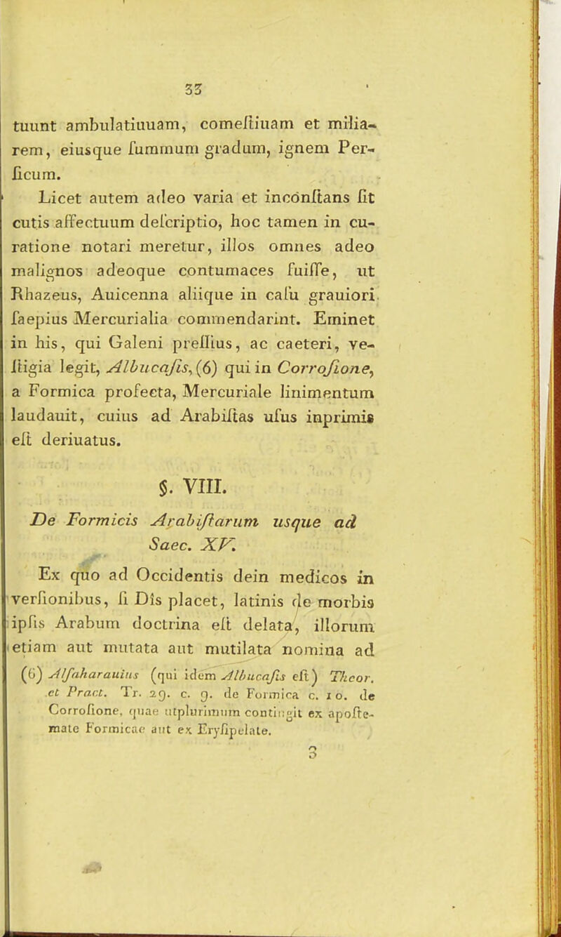 tuunt ambulatiuuam, comertiuam et milia- rem, eiusque furamum graclum, ignem Per- licum. Licet autem adeo varia et inodnltans fit cutis affectuum delcriptio, hoc tamen in cu- ratione notari merelTir, illos omnes adeo malignos adeoque contumaces fuifle, ut Rhazeus, Auicenna aliique in cafu grauiori. faepius Mercurialia commendarint. Eminet in his, qui Galeni prellius, ac caeteri, ve- Itigia legit, Albucafis^ (6) qui in Corrojione^ a Formica profeeta, Mercuriale linimentum laudauit, cuius ad Arabiltas ufus inprimis elt deriuatus. VIII. De Formicis Arahiftariim usque ad Saec. XV. if' Ex qtio ad Occidentis dein medicos m verfionibus, fi Dis placet, latinis r/e morbis ipfis Arabum docLrina elt delata, illoruni letiam aut mutata aut mutilata nomiaa ad Jlfnkarauius {(\\xi liiim yilliucafis eR) Tficor. ct Pract. Tr. 29. c. g. de Formica c. 10. de Corrofione, (jnae iitplurimiim contii:^it ex apofte- mate Formicao aiit e\ Eryllpclate. ry O