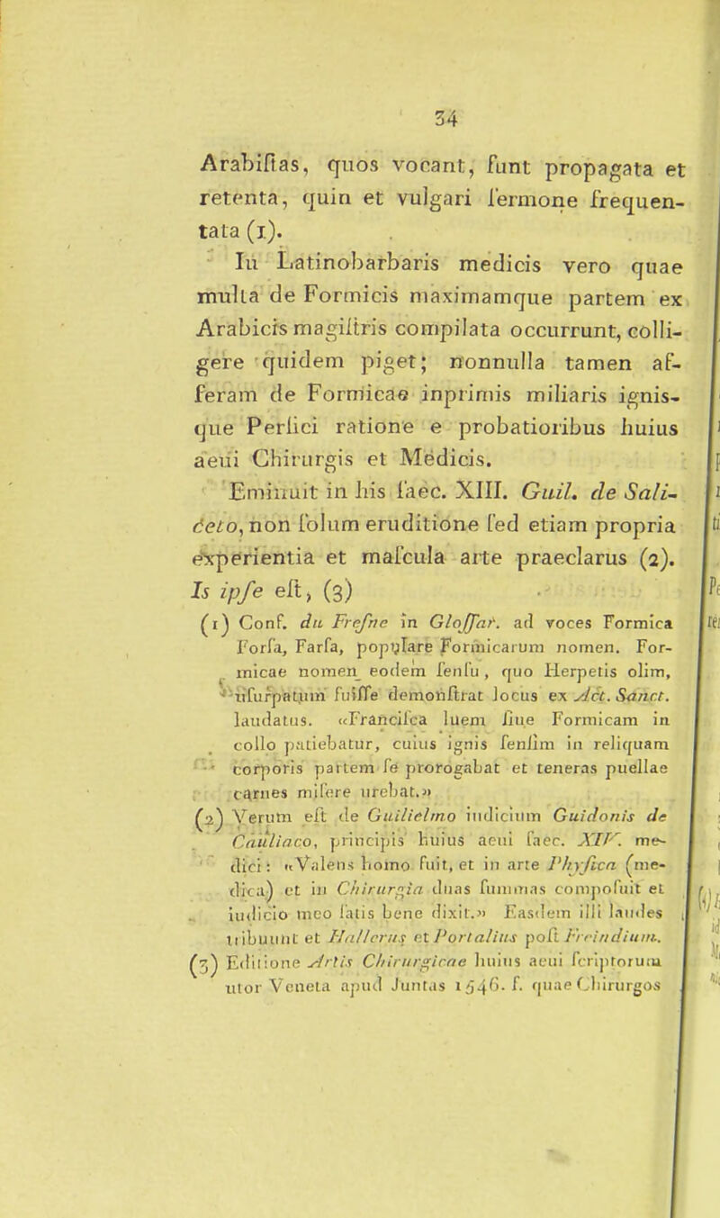 Arabifias, qiios vocant, funt propagata et retenta, quin et vulgari rermone frequen- tata (i). • lu Latinobarbaris medicis vero quae mulia de Formicis maximamque partem ex Arabicis raagiltris compilata occurrunt, colli- gere quidem piget; nonnulla tamen af- feram de Forrriicae inprimis miliaris ignis- que Perlici ratione e probatioribus iiuius aeui Chirurgis et Medicis. Emiimit in his iaec. XIII. Guil. de Sali^ deto, rion folum eruditione fed etiam propria e^yperientia et mafcula arte praeclarus (2). Is ipfe eft, (3) (1) Conf. du Frejhc in Gloffnt'. ad roces Formica Forfa, Farfa, popglare Fonnicaruni nomen. For- micae nomen_ eodem fenfu, quo Herpetis olim, '''lifurpaL.um fuifTe clemoriftrat Jocus ex yJct. Sahr.t. laiulatus. (cFrancifca luem iiue Formicam in collo p.'Ltie]jatur, culus ignis fenllm in reliquani • corporis partem fe prorogabat et teneras puellae ; c^rnes mifere nrcbat.>) (2) Verutn eft de Guilielmo inrjicium Guidonis de Cauliaco, principis huius acni laec. XIP^. me~ ' clici: nValens hoiTiO-fuit, et in arre /V/v/jcrt (nie- dica) et in Chirurp^ia ilnas fumiTias conijiofuit el iu<licio mco lalis Lene dixit. Fasdem ilii laudes i tiibuunt et HaHcriis etPortalius poCt Frrindium.. (3) Ediiione ./^rtis Cliirur^irne liiiins acui fcrlpforutu ulor Voneia apud Junt.is i^^*^^-^- fjnae f.birurgos