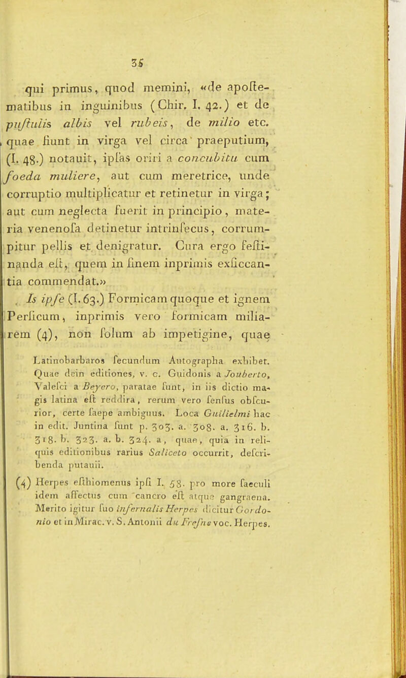 zs qui primus, qnod memini, «de apofte- matibus in inguinibus (Ciiir. I. 42.) et de pujtulis albis vel rubeis^ de milio etc. quae fiunt in virga vel circa praeputium, (I. 48.) notauit, iplas oriri a concubiUi cum foeda muliere^ aut cum meretrice, unde corruptio multiplicatur et retinetur in virga; aut cum neglecta fuerit in principio, mate- ria venenofa detinetur intrinfecus, corrum- Ditur pellis et, denigratur. Gura ergo felti- nanda elt, quem in fmem inprimis exficcan- tia commendat.» Is ipfe (I.63.) Formicamquoque et ignem Perlicum, inprimis vero formicam milia- irem (4), non folum ab impetigine, quae Latinobarbaros fecunHum Autograplia exbibet. Quae dein editiones, v. c. Guidonis a Jouherto, Valefct a Beyero, paratae funt, in iis dictio ina« gis latina eft reddira, rerum vero fenfus obfcu- rior, certe fnepe ambiguus. Loca Gni/iel/ni hac in edit. Juntina funC p. 305. a. 308. a. 316. b. 318-b. 323. a. b. 324. a, quaft, quia in reli- (juis odiiionibus rarius Sa/iceto occurrit, defcri- benda putauii. (4) Herpes erihiomenus ipfi L 53. pro more faeculi idem affectus cum 'cancro eft atqu;? gangrnena. Merito ii^\tur [uo injernalis Herpes dicitur Go/Jo- nio et inMirac. V. S. Antonii dii Fre/hevoc. Herpes.