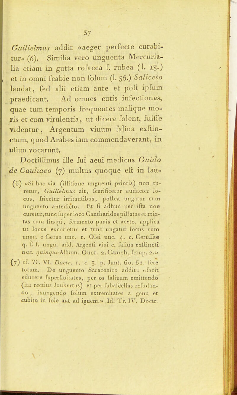 GuiUclmus addit «aeger perfecte curabi- tur» (6). Similia vero unguenta Mercuria- lia etiam in gutta roiacea [. rubea (1. ig.) et in omni fcabie non folum (!. 56.) Saliceto laudat, fed alii etiam ante et poli: ipfum praedicant. Ad omnes cutis infectiones, quae tum temporis frequentes malique mo- ris et cum virulentia, ut dicere folent, fuifTe videntur, Argentum viuum faliua exftin- ctum, quod Arabes iam commendaverant, in ufum vocarunt. Doctiliimus ille fui aeui medicus Guido de Cauliaco (7) multus quoque elt in lau- «Sl bac via (iilitione ungueiiti prioris) non cu- retur, Guilielmus ait, fcarificetiir audacter ]o- cus, fricetur irritautibiis, poftea ungatur cum unguento antetlicto. Et £i adhuc per ifta noa curetur.tunc fuperloco CantLarldes plfiatas et mix- tas ciini finapi, fermento panis et aceio, applica ut locus excorieiur et tunc ungatur locus cum ungii. e Cerae uuc. i, Olei unc. /|. c. Ceruffae q. f. f. ungu. add. Argenti viui c. faliua exftinctl unc. quinquc.Mhnm. Ouor. 2.Camph. fcrup. 2.5> (7) cf Tr. VI. Doctr. I. c. 3. p. Junt. 60. Gl. fere totum. De unguento Saracenico addit: (tfacit educere fuperfluitates, per os faliuam emittendo (ita rectius Joubtrtus) et per fuiiarcelias refiulan- do , inungendo folum extremliates a gcuu et cubito in fole auc ad igaeni.» Id. Tr. lY. Doclr