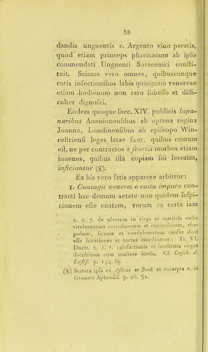 dandis unguentis c. Argento viiio paratis, quod etiam princeps pharmacum ab ipLo commendati Unguenti Saracenici conlti- tuit. Scinius vero omnes, quibuscunque cutis infectionibus labis quicquam yenereae etiam Jiodierumi non raro iLibeire et diiE- culter dignofci, Eodem quoque faec, XIV, publicis hipa- narihus Auenionenfibus ab optima regina Joanna, Londinenfibus ab epifcopo Win- celtrienli leges. latae funt, quibus cautum eft, ne per contractos a fcortis morbos etiam iuuenes, quibus ilta copiam fui fecerint, injicianuir (g), £x his vero fatis apparere arbitror; I. Contagii vmerei e coicii impuro con- tracti hac demura aetate non quidem fufpi- cionem elTe enatam, verum ex certa iam 2. c. 7. fle ulcerum In vlrga et matricis collo virulentofum corioJtuorum et caucroforum, rlia- gadum, licuuni et condylomatum caufas (iicit effe fricationes et tacius inortlinatos : Tr. \ I. Doctr. 2. c. 7. calofactionis et foediiatis virgae decubitnm cum muiiere foeda, Cf. Cejch. il. Luftf. p. 164- h- (8) Staiula ipfa ex Jftnic et Beck et e.Ncerpta v. in Gru(ieri Aplirodlf. p. 26. 33.