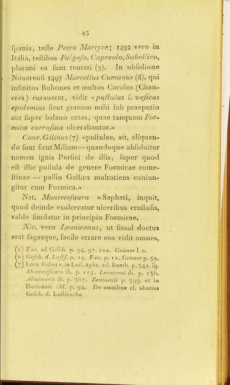 Ipania, tefte Petro Martjre; 1492 vero in Italia, teftibus FiiJgofo, Capreolo,Sabelliro, plurimi ea lunt tentati (5). In obridione Kouarenli 1495 MarccUus Cumanus (6), qui inlinitos Bubones et multos Carolos (Clian- cres) curauerat, vidit «puftulas i. vejicas epidemias ficut granum milii fub praeputio aut ibper balano ortas, cjuae tancjuam i^or-». mica corrojiua ulcerabantur.» Cour. Gilinus (7) «puitulae, ait, allquan- do riint ficutMiliiun—quandoque abfolnitur nomen ignis Perlici de illis, fuper quod eft illic pultula de genere Formicae come- Itiuae — paffio GalUca multotiena coniun- gitur cum Formica.» iVat. Montetefaiiro «Saphati, inquit, quod deinde exulceratur ulceribus crultofis, valde limiiatur in principio Formicae, Nic. vero Leonicenus ^ ut iimul doctus erat fagaxqne, facile errare eos vidit omnes, (5) Exc. ad Gprdi, p. g4, gy. 102. Giuncr). n. (6) Grjhh, d. Luftf. f). 14. Exc. p. 7 I. Crufieri). 53. (7) Loca Cilini v. in Luif.Aphr. ed. BQerh. ^,342. fq. Afnntclrfnuro ib, p, ri^. Leoniccni ih. p. 136. yf/niritnris ib, p. 3G7. Bcniuenii p. Sgg. et ia Dodonaei obf. p, 94. De omjiibii* cf. uberiu» Gffci). d. LuflffjuthB.