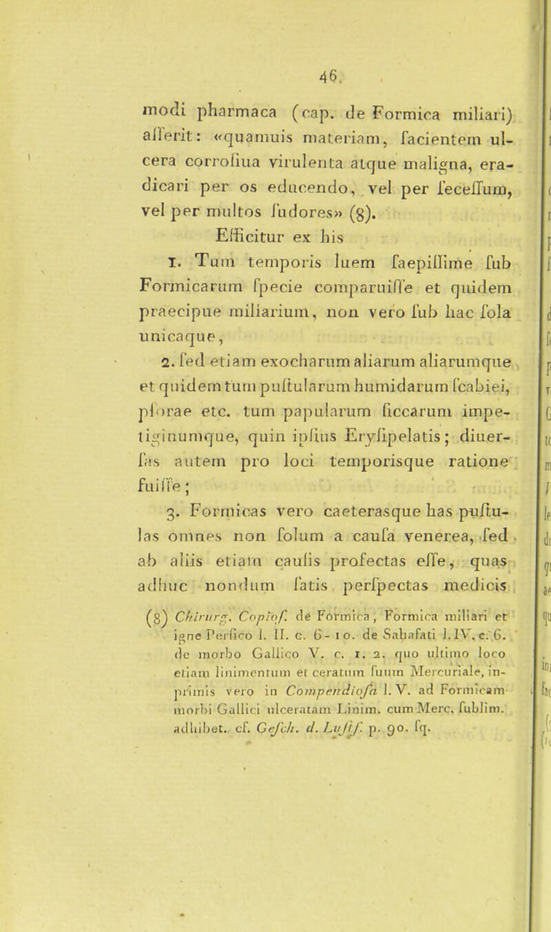 modi pharmaca (cap. de Formica miliari) allerit: «quamuis materiam, facientem ul- cera corrofiua virulenta atque maligna, era- dicari per os educendo, vel per leceiTum, vel per multos iudores» (g). Eiiicitur ex his I. Tum temporis luem faepillime fub Formicarum fpecie comparuifCe et quidem praecipue miliaz-ium, non vero fub liac fola unicaque, 2. fed etiam exocharum aliarum aliarumque et quidem tum pultularum humidarum fcabiei, pibrae etc. tum papularum (iccarum impe- tii^inumque, quin ipfuis Eryfipelatis; diuer- fas autem pro loci temporisque ratione fuifre; 3. Formicas vero caeterasque has puftu- las omnes non folum a caufa venerea, fed . ab aiiis etiam caulis profectas eife, quas adhuc non(kim latis perfpectas medicis (g) Chiriirf^. Copiof. de Formtra; Pormica miliari et i(»ne Perfico I. II. c. 6-10. de Sahafati I.IV',c;~6. (lo morbo Galiico V. c. t. 2. fjuo iiltimo loco eliam liiiinifintiim el ceratiim ruiim Mejcuriale, in- primls vero in CompendioJn l.Y. ad Formlcam morl)i Gallici iiiceratam Linim. cum Merc. fublim. adliibet., cf. Cefclt. d. Liijtf. p. 90. fq.
