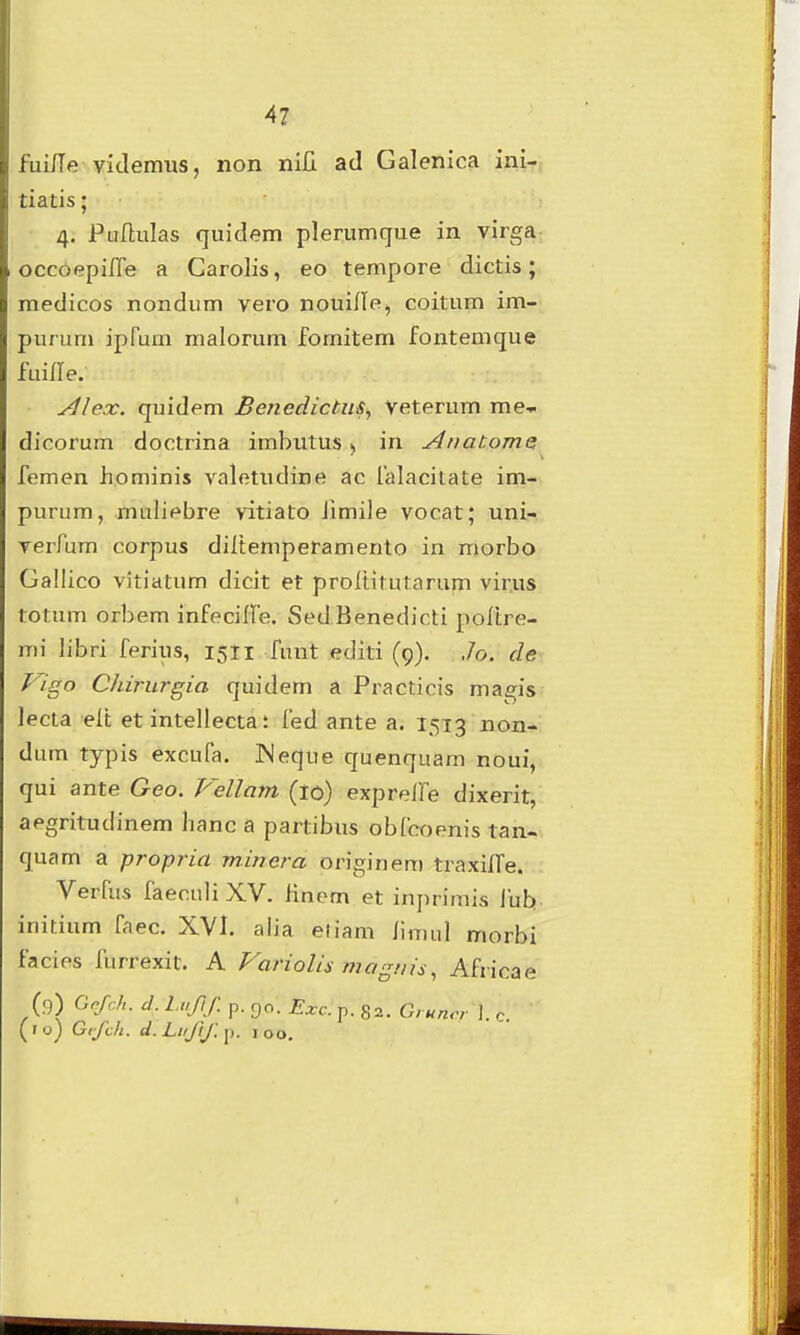 fui/Te videmus, non nili ad Galenica inl- tiatis; 4. Puflulas quidem plerumque in virga occoepilTe a Carolis, eo tempore dictis; medicos nondum vero nouifle, coitum im- purum ipFum malorum fomitem fontemque fuiHe. Alex. quidem Benedictm^ Veterum me-i dicorum doctrina imbutus > in Anatomei femen hominis valetudine ac falacitate im- purum, muliebre vitiato Jimile vocat; uni- Terfum corpus diltemperamento in morbo Gallico vitiatum dicit et proltitutarupi virus totum orbem infeciffe. Sed Benedicti poltre- mi libri ferius, 1511 funt editi (9). .7o. cle Vigo Chirurgia quidem a Practicis magis lecta elt et intellecta t fed ante a. 1513 non- dum typis excufa. Weque quenquam noui, qui ante Geo. Vellam (10) expreife dixerit, aegritudinem hanc a partibus obfcoenis tan- quam a propria minera originem traxilTe. Verfus faeculiXV. finem et inprimis fub initium faec. XVI. alia eiiam hmul morbi facies furrexic. A VarioUs magnis, Africae (9) Gofch. d. Luflf. p. 90. Exc. p. 82. Gruncr 1. c (ro) Gifch. d.Lifftfi,. loo.