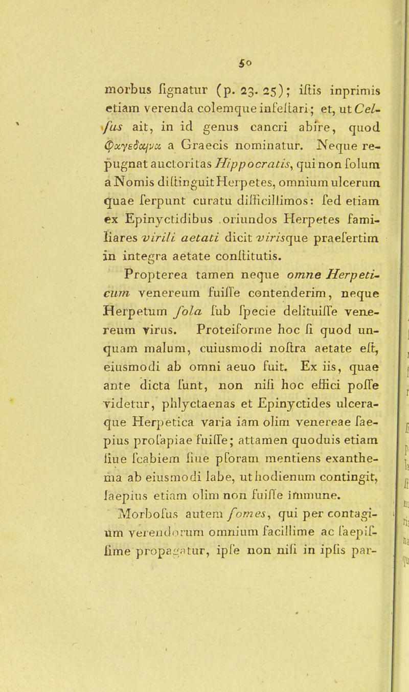 morbus fignatur (p. 23. 25); iftis inprimis etiam verenda colemque infeltari; et, ut Cel- ^fas ait, in id genus cancri abire, quod (^ayeSocjvci a Graecis nominatur. Neque re- pugnat aucioriias H/ppocratis.^ quinon folum aNomis di[tinguitHerpetes, omniumulceruni quae ferpunt curatu difficillimos: fed etiam ex Epinyctidibus oriundos Herpetes fami- liares viri/i aetati dicit -z^/rzique praefertim in intesrra aetate conltitutis. Propterea tamen neque omne Herpeti- cum venereum fuille contenderim, neque Herpetum /ola fub fpecie delituilTe ven£- reum virus. Proteiforme hoc fi quod un- quam malum, cuiusmodi noftra aetate elt, eiusmodi ab omni aeuo fuit. Ex iis, quae ante dicta funt, non nili hoc effici poITe videtur, phlyctaenas et Epinyctides ulcera- que Herpetica vai^ia iam olim venereae fae- pius profapiae fuiffe; attamen quoduis etiam liue fcabiem liue pforam mentiens exanthe- ma ab eiusmodi labe, uthodienum contingit, laepius etiam olim non fuifTe immune. Morbofus autem fomes, qui per contagi- iim vereiidiirum omnium facillime ac faepif- iime propai;;;'tur, ipfe non nili in ipfis par-