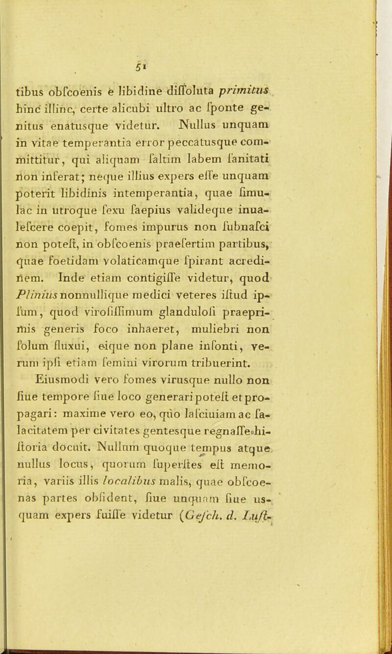 tibus obrcoenis e libldine diffoluta primitus hinc illinc, certe alicubi iiltro ac Iponte ge- nitiis enatusque videtur. Nullus unquam in vitae temperantia error peccatusque com- mittitur, qui aliquam faltim labem ianitati ilon inferat; neque illius expers eire unquam poterit libidinis intemperantia, quae limu- lac in utroque fexu faepius valideque inua- lefcere coepit, fonies impurus non fubnafci non potelt, in obfcoenis praefertim partibus,- quae foetidam volaticamque fpirant acredi- r\em. Inde etiam contigiiTe videtur^ quod /'//n/KJ nonnullique raedici veteres iltud ip-» fum, quod virofiirmium glanduloli praepri- rtiis generis foco inhaeret, muliebri non folum fluxui, eique non plane infonti, ye- rum ipfi eriam femini virorum tribuerint. Eiusmodi vero fomes virusque nullo non fiue tempore fiue loco generaripotelt etpro- pagari: maxime vero eo, quo lafciuiamac fa- lacitatem per civitates gentesque regnaffeehi- Itoria docuit. JNullum quoque tempus atque nullus locus, quorum fuperltes eii memo- ria, variis illis localibiis malis, quae obfcoe- nas partes obfident, fiue unq^ifun fiue us- quam expers fuilfe videtur {Gefch. d. I.ufim