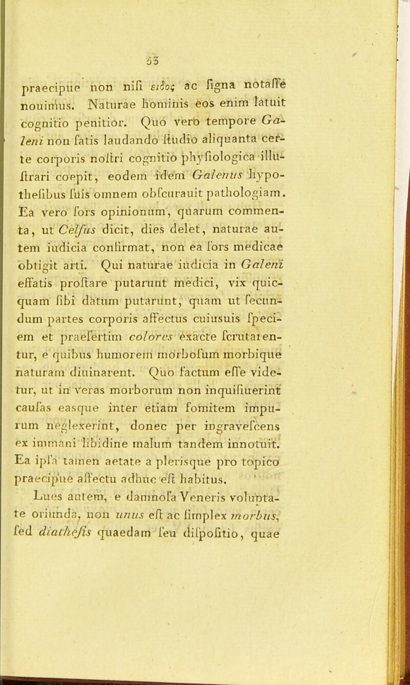 praecipiie non nifi ei^o; ac figna nota/lFe nouinius. Naturae liominis eos enim latuit cognitio penitior. Quo verD tempore Ga- leni non fatis laudando Itudio aliquanta cer- te corporis noltri cognitio phyriologica illii- ftrari coepit, eodein idenl Galernis \\jt^o- thefibus fiiis omnem obfcurauit pathologiam. Ea vero fors opinionum, quarum commen- ta, m Celfus dicit, dies delet, naturae au- tem iudicia conUrmat, non ea fors medicae bbtigit arti. Qui naturae iiidicia in Galerii efFatis proftare putarunt medici, vix quic- quam fibi datum putarunt, quam ut fecun- dum partes corporis afFectus cuiusuis fpeci- em et praefertim colorcs exacte fcrutaien- tur, e quibus humorerti morbofum morbique naturam diuinarent. Quo factum effe vide- tur, ut inf Veras morborum non inquifiuerint caufas easque inter etiam fomitem impu- rum neglexerint, donec per ingravefcens ex immani libidine niakim tandem innotuit. Ea ipfa tainen aetate a plerisque pro topico praecipue aifectu adhuc eft habitus. Lues aulem, e damnofa Veneris volunta- te oriimda, non iiniis eft ac fimplex morbus^ fed diaihofis quaedam feu ditpofitio, quae