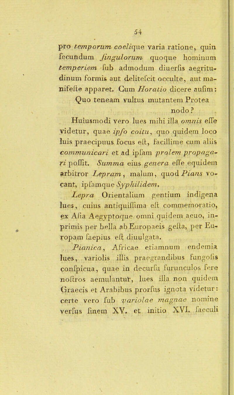 pro temporum coeliqne varia ratione, quin fecundum Jinguloruni quoque homiuum temperiem fub admodum diuerfis aegritu- dinum formis aut delitefcit occulte, aut ma- nifelte apparet. Gum Horatio dicere aufim: Quo teneam viiltus mutantem Protea nodo ? Huiusmodi vero lues mihi illa omnis elfe videtur, quae ipfo coitu, quo quidem loco luis praecipuus focus elt, facillime cum aliis communicari et ad iplam prolem propaga-^ ri poflit. Summa eius genera elTe equidem arbitror Lepram^ malum, quodPia«.s vo- Cant, ipiamque Syphilidem. Lepra Orientalium gentium indigena lues, cuius antiquiffima elt commemoratio, ex Afia Aegyptoque omni quidem aeuo, in- primis per bella abEuropaeis gelta, per Eu- ropam faepius ell; diuulgata. Pianica, Africae etiamnum endemia lues, variolis illis praegrandibus fungolls confpicua, quae in decurfu furunculos f»?re noftros aemulantul:, lues illa non quidem Graecis et Arabibus prorfus ignota videtur: certe vero fub v^riolae magnae nomine verfus fmem XV. et initio XVI. fieculi