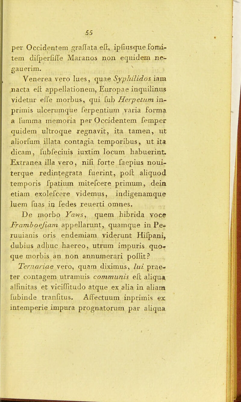 65 per Occldentem gralTata eR, ipfmscfue fomi- tem difperlilTe Maranos non eqiiidem ne- gauerim. Venerea vero lues, quae Syphilidos iam .nacta elt appellationem, Europae inquilinus videtur elTe morbus, qui fub Herpetum in- primis ulcerumque ferpentium varia forma a fumma memoria per Occidentem femper quidem ultroque regnavit, ita tamen, iit aliorfum illata contagia temporibus, ut ita dicam, fubfeciuis iuxtim locum habuerint. Extranea illa vero, nili forte faepius noui- terque redintegrata fuerint, poft aliquod temporis fpatium mitefcere primum, deia etiam exolefcere videmus, indigenamque luem fuas in fedes reuerti omnes. De morbo Yaws, quem hibrida voce Framboejiam appellarunt, quamque in Pe- ruuianis oris endemiam viderunt Hifpani, dubius adhuc haereo, utrum impuris quo- que morbis an non annumerari ponit? Ternariae vero, quam diximus, lui prae- ter contagem utramuis communis eft aliqua alfinitas et vicilTitudo atque ex alia in aliam fubinde tranfitus. AIFectuum inprimis ex intemperie impura prognatorum par aliqua