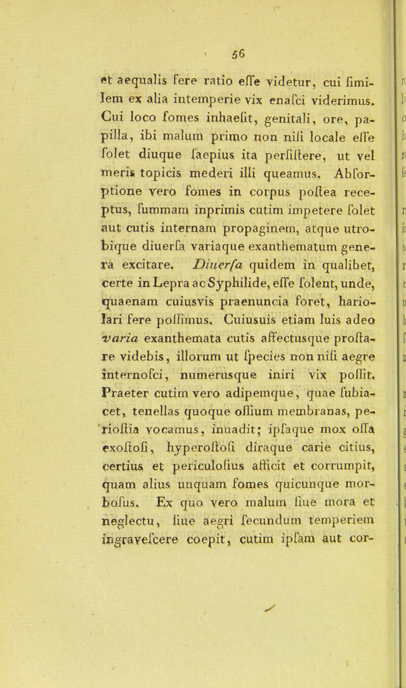 et aequalis fere ratio elTe videtur, cui fimi- lem ex alia intemperie vix enafci viderimus. Cui loco fomes inhaefit, genitali, ore, pa- pilla, ibi malum primo non nili locale elFe folet diuqwe faepius ita perfiltere, ut vel meris topicis mederi iUi queamus, Abfor- ptione vero fomes in corpus poflea rece- ptus, fummam inprimis cutim impetere folet aut cutis internam propaginem, atque utro- bique diuerfa variaque exanthematum gene- ra excitare. Diuerfa quidem in quaUbet, Certe inLepraacSyphilide, efTe folent, unde, quaenam cuiusvis praenuncia foret, hario- lari fere ponimus, Cuiusuis etiam luis adeo varia exanthemata cutis affectusque profla- re videbis, illorum ut fpecies non nifi aegre internofci, numerusque iniri vix pofiit, Praeter cutim vero adipemque, quae fubia- cet, tenellas quoque offium membranas, pe-> 'rioitia vocamus, inuadit; ipfaque mox olfa exofi:ofi, hyperoftoG diraque carie citius, certius, et periculofius afficit et corrumpit, quam alius unquam fomes quicunque mor- bofus. Ex quo vero malum fiue mora et neglectu, fiue aegri fecundum temperiem ingravefc.ej:^ coepit, cutim ipfam aut cor-