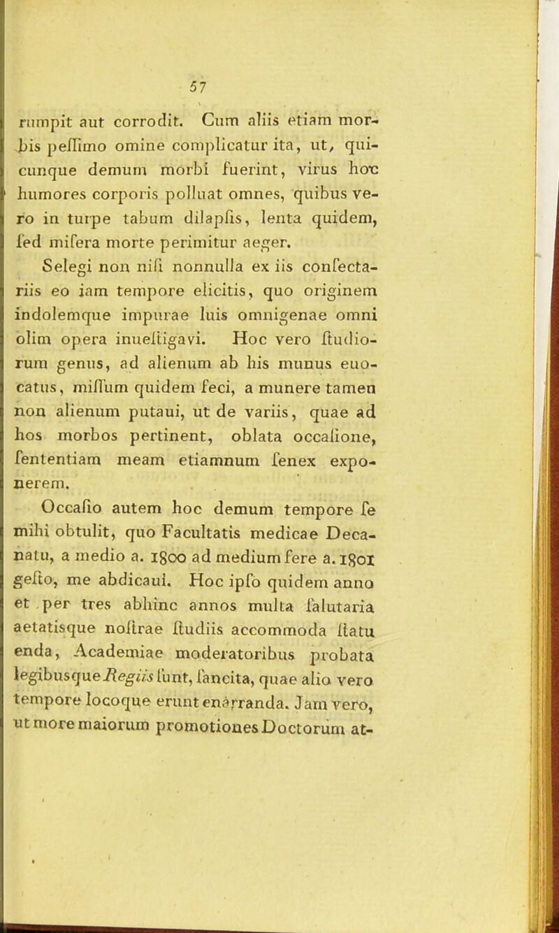 rumpit aut corrodit. Cum aliis etiam mor- i)is peirimo omine complicatur ita, ut, qui- cunque demum morbi fuerint, virus hox: humores corporis polhiat omnes, quibus ve- ro in turpe tabum dilapfts, lenta quidem, fed mifera morte perimitur ae_£;er. Selegi non nifi nonnulla ex iis confecta- riis eo iam tempore elicitis, quo originem indolemque impui^ae luis omnigenae omni olim opera inueltigavi. Hoc vero ftudio- rum genus, ad alienum ab his munus euo- catus, miniim quidem feci, a munere tamen non alienum putaui, ut de variis, quae ad hos morbos pertinent, oblata occalione, fententiam meam etiamnum fenex expo- nerem. Occafio autem hoc demum tempore fe mihi obtulit, quo Facultatis medicae Deca- natu, a medio a. igoo admediumfere a.igoi eefto, me abdicaui. Hoc ipfb quidem anno et per tres abhinc annos multa falutaria aetatisque noftrae Ttudiis accommoda Itatu enda, Academiae moderatoribus probata legibusquei?e^w^ funt, fancita, quae alia vero tempore locoque eruntenf»rranda. Jam vero, utmoremaioriim promotiouesDoctorum at-