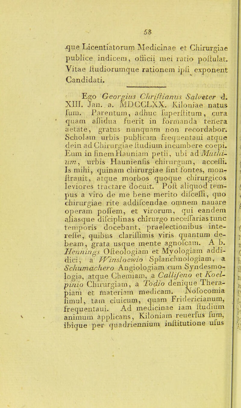 ^ue Licentiatorum iMedicinae et Chirurgiae publice indiceni, ofticii mei ratio poltulat. Vitae Itudiorumque rationem ipli exponent Candidati. Ego Georgias CJiriftiamis Salcetcr d. XIII. Jan. a. MDCCLXX. Kiloniae natus lunj. Parentum, adhuc ruperlUtura, cura quam allidua fuerit in formanda tenera aetate, gratus nunquam non recordabor. Scholam urbis publicam fteqiientaui atque dein adChirurgiae liudium incumbere coepi. Eum in fmemHauniam petii, ubi ad MutJu- zimf urbis Haunienfis chirurgum, accelli. Is mihi, quinam chirurgiae hnt fontes, mon- Itrauit, atque morbos quoque chirurgicos leviores tractare docuit. Poft aliquod tem- pus a viro de me bene merito difcelfi, quo chirurgiae rite addiicendae omnem nauare operam poflem, et virorum, qui eandem aliasque diCciplinas chirurgo necelfarias tunc tfMTiporis docebant, praeiectionibus inte- refle, quibus clarilfimis viris quantum de- beam, grata usque mente agnofcam. A b. Tle/i/nngs Olteologiam et Myoiogiarri addi- dici, a Winsloewio Splanchnologiam, a Schumachero Angiologiam cum Syndesmo- logia, atque Cheraiam, a Callije/io et Koel- pinio Chirurgiam, a Todio deniaue Thera- piam et materiarn medicam. Nofocomia fimul, tam ciuicum, quam Friciericianum, frequentaui. Ad medicinae iam ftudium animum applicans, Kiloniam reuerfus fum, ibique per quadriennium inftitutione ufus