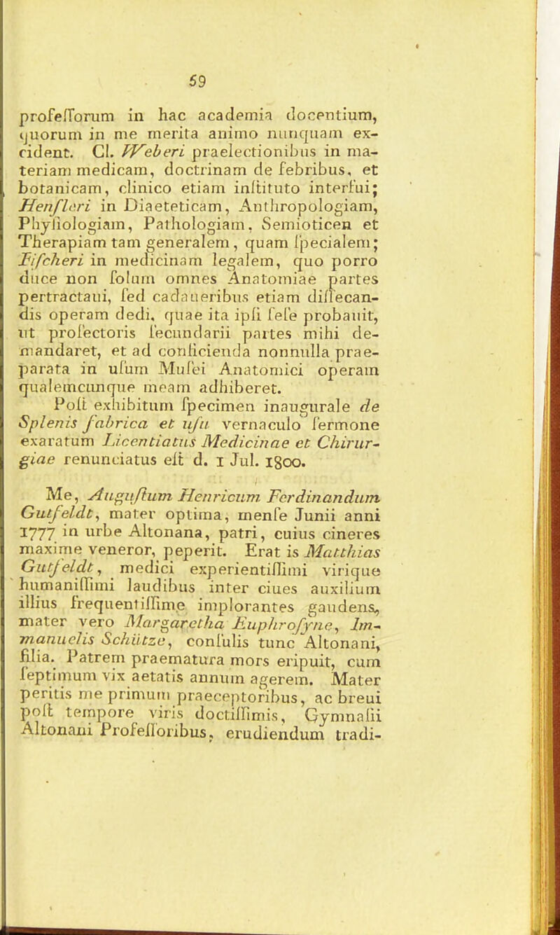 profefTorum in hac academia docpntium, tjuorum in me merita animo nunquam ex- cident. Gl. TVeberl praelectionibus in ma- teriam medicam, doctiinam de febribus, et botanicam, clinico etiam inltituto interfuij Henflori in Diaeteticam, Anthropologiam, PhyJiologiam, Pathologiam, Semioticen et Therapiam tam generalem, quam ipecialem; Fifcheri in medicinam legalem, quo porro diice non folum omnes Anatomiae paites pertractaui, fed cadaueribus etiam di/recan- dis operam dedi, quae ita ipli fefe probauit, ut profectoris fecundarii partes mihi de- niandaret, et ad conlicienda nonnuUa prae- parata in ufum Mufei Anatomici operam qualemcunque meam adhiberet. Poit exhibitum fpecimen inaugurale de Splenis fabrica et ufa vernaculo' fermone exaratum Licentiatns Medicinae et Chirur' giae renunciatus eit d. i Jul. igoo. Me, Au^ufium Hem-icum Fcrdinandum Gutfeldt^ mater optima, menfe Junii anni 1777 in urbe Altonana, patri, cuius cineres maxime veneror, peperit. Erat is Matthias Gutfelclt, medici experientinimi virique humaninTimi laudibus inter ciues auxilium illius frequentilfim.e implorantes gaudens, mater vero Margaretha Euphrofyne^ lm.~ manuclis Schiitze, confulis tunc Altonani, filia. Patrem praematura mors eripuit, cum feptimum vix aetatis annum agerem. Mater peritis me primutii praeceptoribus, ac breui poll tempore viris doctilfimis, Gymnalii Altonani Profeiloribus, erudiendum tradi-