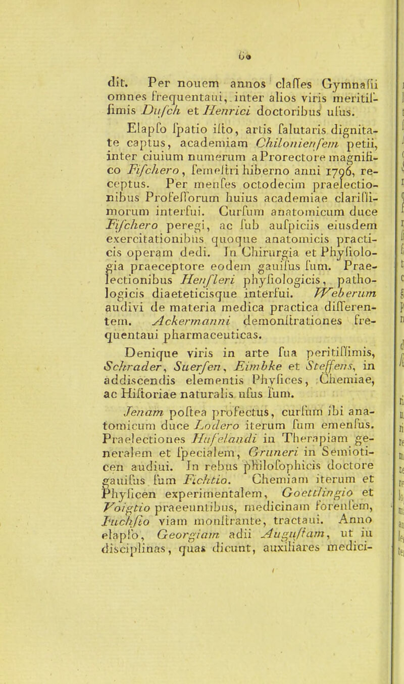 iii» dit. Per nouem aanos clafTes Gymnafii omnes iTequentaui,.inter alios viris meritil- fimis Du/ch et Henrici doctoribus ulus. Elapfo Ipatio ilto, artis falutaris dignita- te captus, academiam Chilonienfem petii, inter ciuium nunierum a Prorectore magniH- co FifcJiero, ferneltri hiberno anni 1706, re- ceptus. Per menfes octodecim praelectio- nibus Profeflorum huius academiae clarifli- morum interfui. Curfum anatomicum duce Fifchero peregi, ac fub aufpiciis eiusdem exercitationibiis quoque anatomicis practi- cis operam dedi. In Chirurgia et Phyholo- eia praeceptore eodein gauifus fum. Prae- lectionibus Henfleri phyhologicis, patho- logicis diaeteticisque interfui. TVeberum audivi de materia medica practica dilTeren- tem. Ackermanni demonitrationes fre- quentaui pharmaceuticas. Denique viris in arte fua peritiflimis, Schrader^ Suerfen, Eimbke et Stejfens, in addiscendis elementis Phylices, Chemiae, ac Hiltoriae naturalis ufus fum. Jenam poftea profectus, curliim ibi ana- tomicum duce Lodero iterum fum emenfus. Praelectioues Hufelandi in Therapiam ge- neralem et ipecialem, Gruneri in Semioti- cen audiui. In rebus j)KiIofophicis doctore gauifus fum Fichtio. Chemiam iterum et Phyficen experimentalem, Goetttingio et Voigtio praeeuntibiis, medicinam forenfem, Fuchfto viam monltrante, tractaui. Anno elapfo, Georgiam adii Aus^ufiam, . ^}^ disciplinas, qua* dicunt, auxiliares medici-