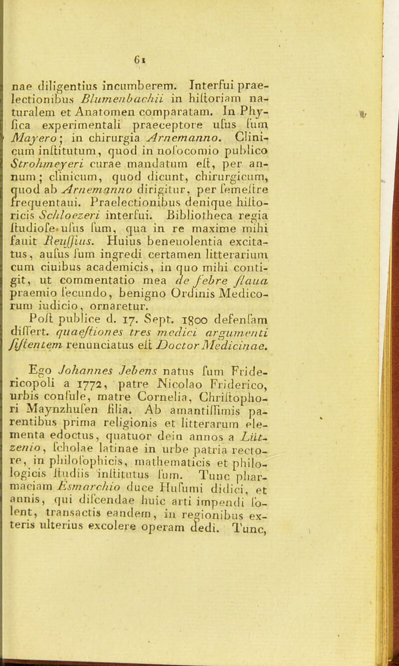 6t nae diligentius incumberem. Jnterfui prae- lectionibu.s Blumenbachii in hiltoriam na- turalem et Anatomen comparatam. In Phy- ^ fica experimentali praeceptore uCus liim Mayero ; in chirurgia Arnemanno. Clini- cum inltitutum, quocl in norocomio publico Strohmeyeri curae mandatum elt, per an- num ; clinicum, quod dicunt, chirurgicum, quod ab Arnemanno dirigitur, per femeltre frequentaui. Praelectionibus denique hilto- ricis Schloezeri interfui. Bibliotheca regia Itudiofe.uliis fum, qua in re maxime mihi fauit jReuJJius. Huius beneuolentia excita- tus, aufus fum ingredi certamen litterarium cum ciuibus academicis, in quo mihi conti- git, ut commentatio mea ae fehre /laua praemio fecundo, benigno Ordinis Medico- rum iudicio, ornaretur, Polt publice d. 17. Sept. igoo defenfam dilTert. quaejtiones tres mcdici argumcnti fiJLentem renunciatus elt DoctorMedicinae. Ego Johannes Jehens natus fum Fride- ricopoli a 1772, patre Nicolao Friderico, urbis confule, matre Cornelia, Chriitopho- ri Maynzhufen fllia. Ab amantiinmis pa- rentibus prima religionis et litterarum ele- menta edoctus, quatuor dein annos a Liu^ zenio., fcholae latinae in urbe patria recto- re, in pliilolbphicis, mathematicis et philo- logicis Itudiis inltitutus fum. Tunc phar- mac\?\m Esmarchio duce Hufumi didici, ec annis, qui difcendae huic arti impendi'fo- lent, transactis eandem, iu regionibus ex- teris ulterius excolere operam tledi. Tunc, i