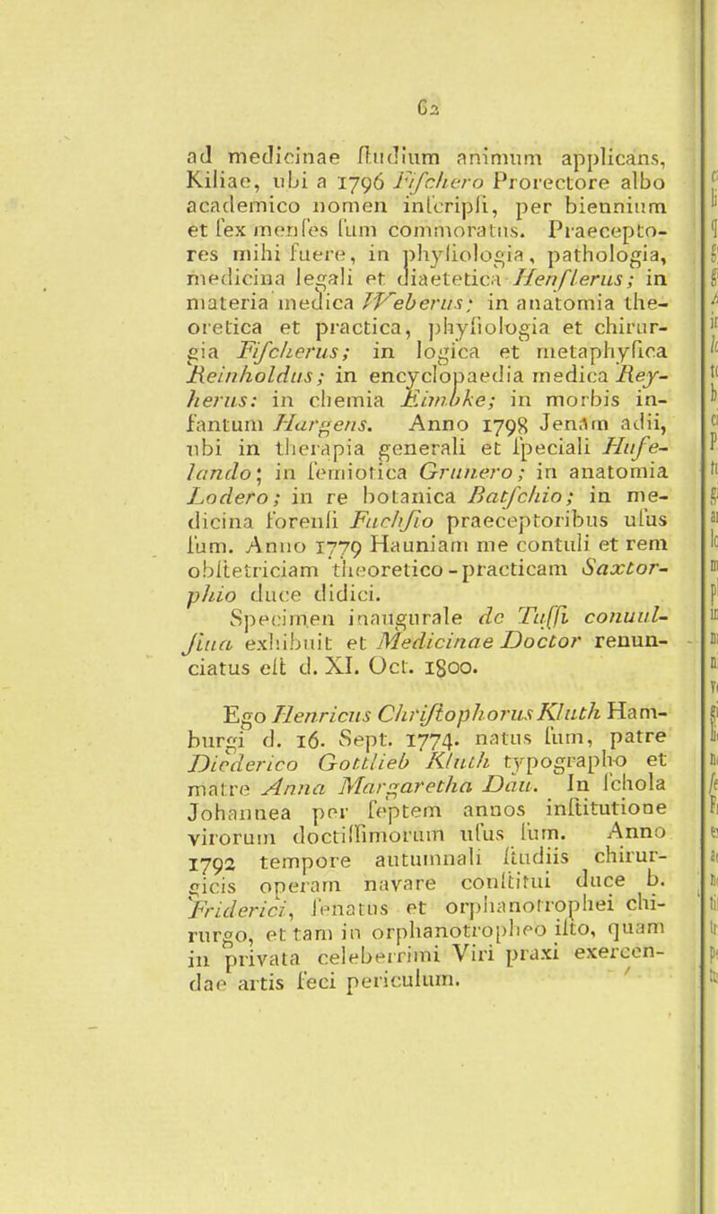 aJ medicinae fbidium animum applicans, Kiiiae, iibi a 1796 Fifclicro Prorectore albo academico iiomen inlcripfi, per biennium etrexmenfes fum commoratus. Praecepto- res miliifuere, in pliyliologia, patliologia, medicina legali pt diaetetica Henflerns; in niateria medica TVeherus: in anatomia tlie- oretica et practica, jjhyiiologia et chirur- gia Fifcherus; in logica et nietaphyfioa Reinholdus; in encyclopaedia medica i{ey- /lerus: in chemia Mimuke; in morbis in- fantum J-Iargens. Anno 1798 Jen;lm adii, nbi in tlierapia generali et ipeciali Hufe- lantlo\ in femiotica Grunero; in anatomia Lodero; in re botanica Batfchio; in me- dicina forenfi Fuchfio praeceptoribus ufus fum. Anuo 1779 Hauniam me contuli et reni obltetriciam theoretico-practicam Saxtor- phio duce didici. Specim.en inaugurale dc Tuffi conuul- fiua exlnbiut et Medicinae DocCor renun- ciatus elt d. XI. Oct. 1800. Ego Henricus ClirifiophorusKluth Ham- burgi d. 16. Sept. 1774. natus fum, patre Dicderico Gottlieb Kluth tjpograph-o et matre Anna Margaretha Dau. In fchola Johannea por feptem annos inftitutione virorum doctiffimorum ufus fum. Anno 1792 tempore autumnali itudiis chirur- fjicis operam navare conltirui duce b. yriderici^ ft-natus et orphanotrophei chi- rurgo, ettamin orphanotropheo ilto, quam in privata celeberrimi Viri praxi exercen- dae artis feci periculum.