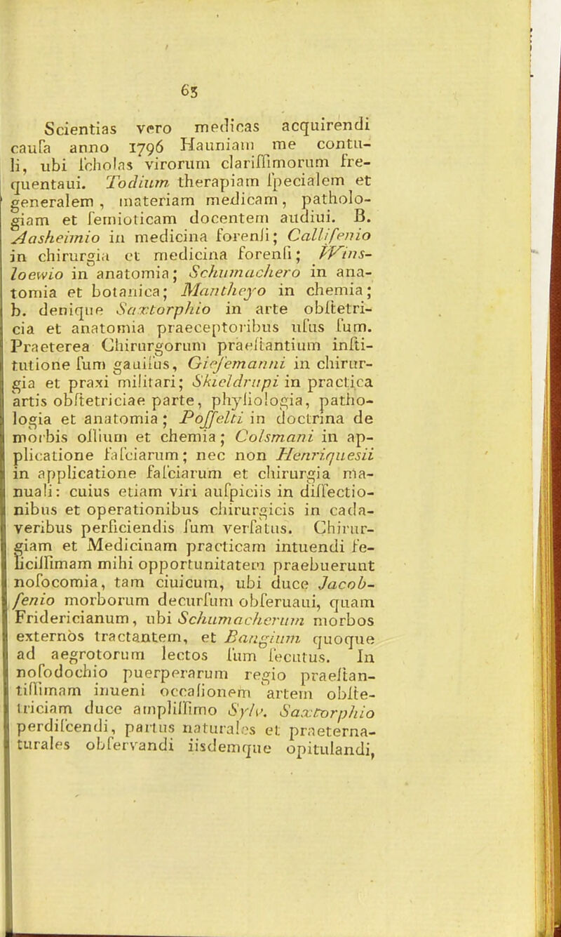 65 Scientias vero me(]icas acquirendi caufa anno 1796 Hauniam me contu- li, ubi lcholas virorum clariffimorum fre- quentaui. Todium therapiam fpecialem et generalem , inateriam medicam, patholo- giam et femiolicam docentem aucliui. B. Aasheimio in medicina forenli; CaUifenio in chirurgia ct medicina forenfi; PVins- loewio in anatomia; Schiimachero in ana- tomia et botanica; Mantheyo in chemia; b. denique Saxtorphio in arte obltetri- cia et anatomia praeceptoi-ibus ufus fum. Praeterea Chirurgorum praeltantium infti- tutione fum gauifus, Giejemanni in chirur- gia et praxi milirari; Skieidrupi in practica krtis obftetrjciae parte, phyiiologia, patho- logia et anatomia ; Poffelti in doctnna de moi bis ollium et chemia; Colsmani in ap- pHcatione fafciarum; nec non Henriqaesii in applicatione fafciarum et chirurgia ma- nuali: cuius etiam viri aufpiciis in diffectio- nibus et operationibus chirurgicis in cada- veribus perficiendis fum verfatus. Chirur- giam et Medicinam practicam intuendi fe- liciirimam mihi opportunitatefi praebuerunt nofocomia, tam ciuicum, ubi duce Jacob- fenio morborum decurfum obferuaui, quam Fridericianum, ubi Schumacherum morbos externos tractantem, et Battgium quoque ad aegrotorura lectos fum fecutus. In nofodochio puerperarum regio praelian- tiflimam inueni occafionpm artem oblte- iriciam duce ainplilTimo Sylv. Saxtorphio perdifcendi, parlus natura!.?s et praeterna- turales obfervandi iisdemque opitulandi,