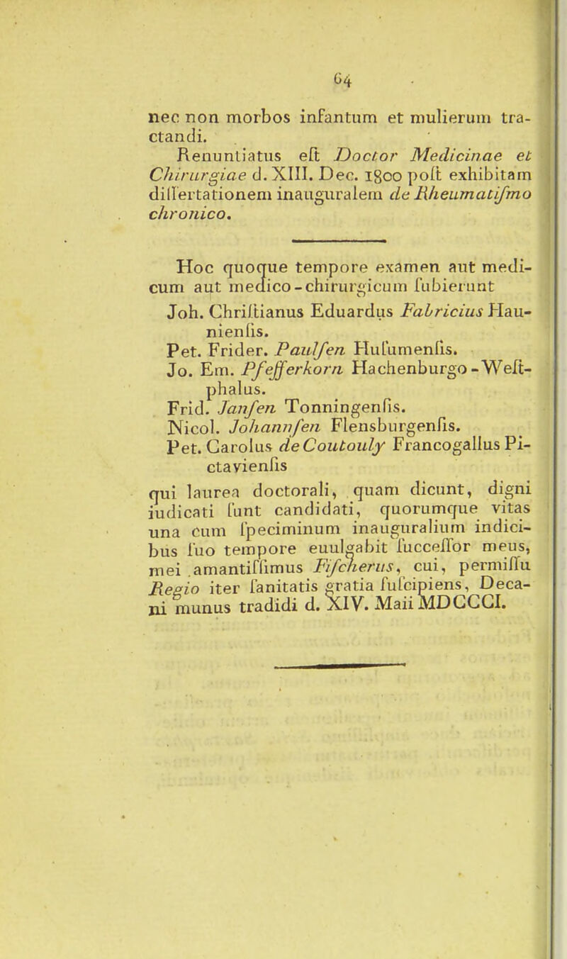 nec non morbos infantum et mulierum tra- ctandi. Reuunliatus eft Doctor Medicin.ae et Chirurgiae d. XIII. Deo. igoo poit exhibitam diUertationem inauguralem de Hheumacifmo chroiiico. Hoc quoque tempore examen aut medi- cum aut meaico-chirurgicum fubierunt Joh. Chri/tianus Eduardus Fahricius Plau- nienlis. Pet. Frider. Paulfen Hufumenfis. Jo. Em. Pfejferkorn Hachenburgo-Welt- phalus. Frid. Jaufen Tonningenfis. Nicol. Johamifen Flensburgenfxs. Pet. Carolus deCoutoidy Francogallus Pi- ctavienfis qui laurea doctorali, quam dicunt, digni iudicati funt candidati, quorumque vitas una cum fpeciminum inauguralium indici- bus fuo tempore euul^abit^fucceiTor meus, mei amantiffimus Fifcherus, cui, permilTu Reaio iter fanitatis gratia fufcipiens, Deca- ni munus tradidi d. XIV. MaiiMDGCGI.