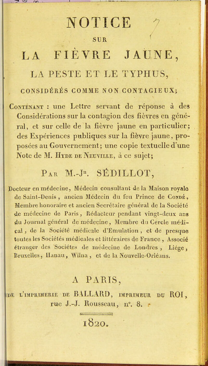 NOTICE ^ SUR ^ LA FIÈVRE JAUNE, LA PESTE ET LE TYPHUS, CONSIDÉRÉS COMME NON CONTAGIEUX; Contenant : une Lettre servant de réponse à des Considérations sur la contagion des fièvres en géné- ral, et sur celle de la fièvre jaune en particulier; des Expériences publiques sur la fièvre jaune, pro- posées au Gouvernement ; une copie textuelle d'une Note de M. Hyde de Neuville, à ce sujet; Par M.-J°. SÉDILLOT, Docteur en médecine, Médecin consultant delà Maison royale de Saint-Denis , ancien Médecin du feu Prince de Cokdë , Membi-e lionoraire et ancien Secrétaire général de la Société de médecine de Paris, Rédacteur pendant vingt-deux ans du Journal généi-al de médecine, Membre du Cercle médi- cal , de la Société médicale d'Emulation , et dé presque toutes les Sociétés médicales et littéraires de France , Associé étranger des Sociétés de médecine de Londres , Liège, Bruxelles, Ilanau, Wilna , et de la Nouvelle-Orléans. A PAUIS, Di l'impiumerie de BALLAUD, imprimeur, du ROI, rue J.-J. Rousseau, n. 8. - 1820.